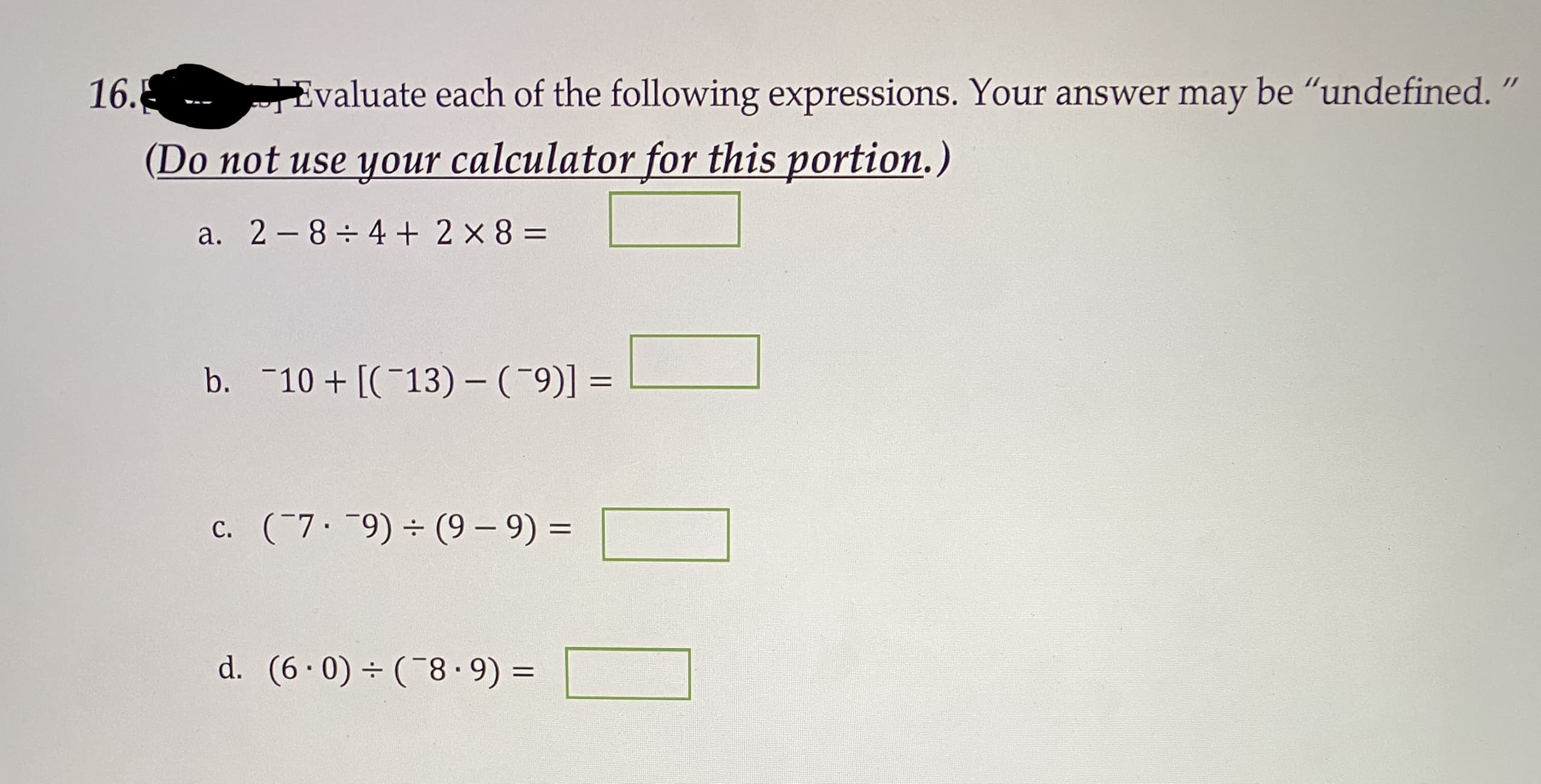 Evaluate each of the following expressions. Your answer may be "undefined.
(Do not use your calculator for this portion.)
a. 2-8 4+ 2 x 8 =
b. 10 +[(13) - (9)] =
c. (7 9) (9 – 9) =
d. (6.0) (8·9) =
