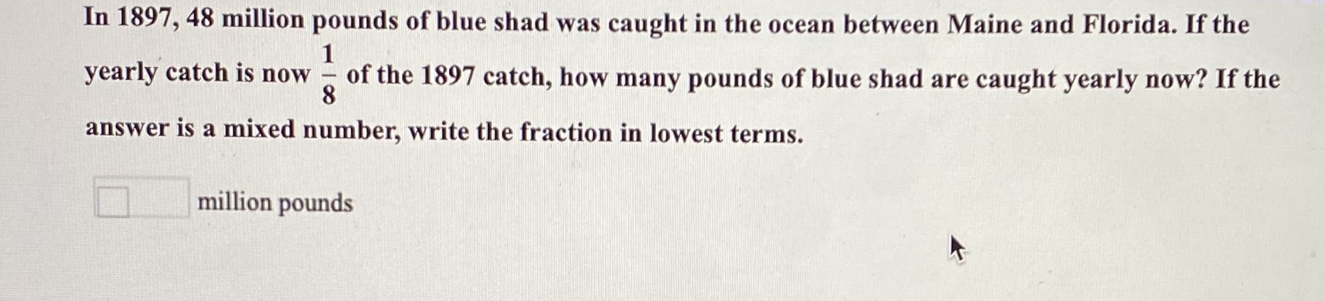 In 1897, 48 million pounds of blue shad was caught in the ocean between Maine and Florida. If the
1
yearly catch is now
of the 1897 catch, how many pounds of blue shad are caught yearly now? If the
8.
-
answer is a mixed number, write the fraction in lowest terms.
million pounds
