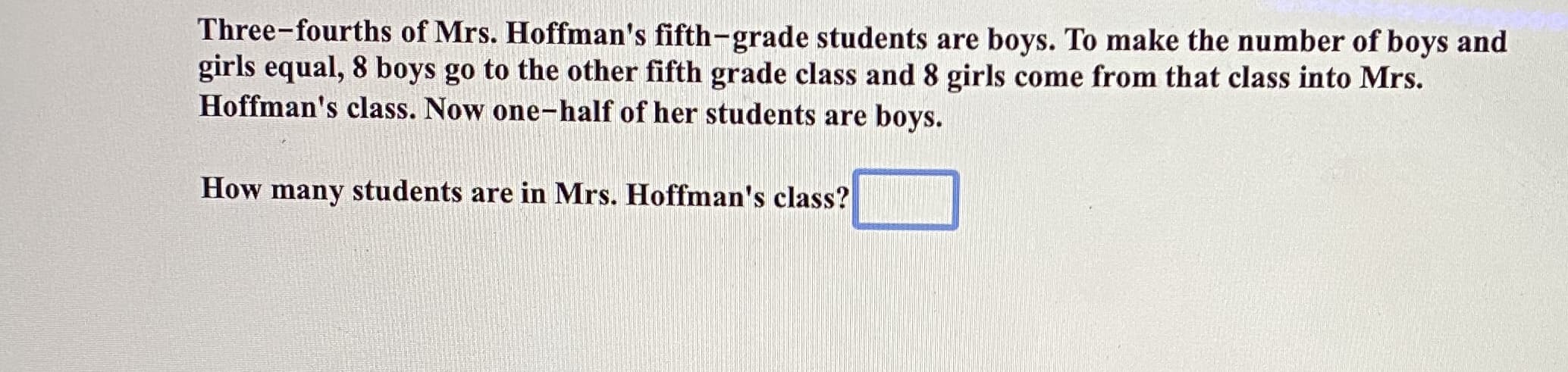 Three-fourths of Mrs. Hoffman's fifth-grade students are boys. To make the number of boys and
girls equal, 8 boys go to the other fifth grade class and 8 girls come from that class into Mrs.
Hoffman's class. Now one-half of her students are boys.
How many students are in Mrs. Hoffman's class?
