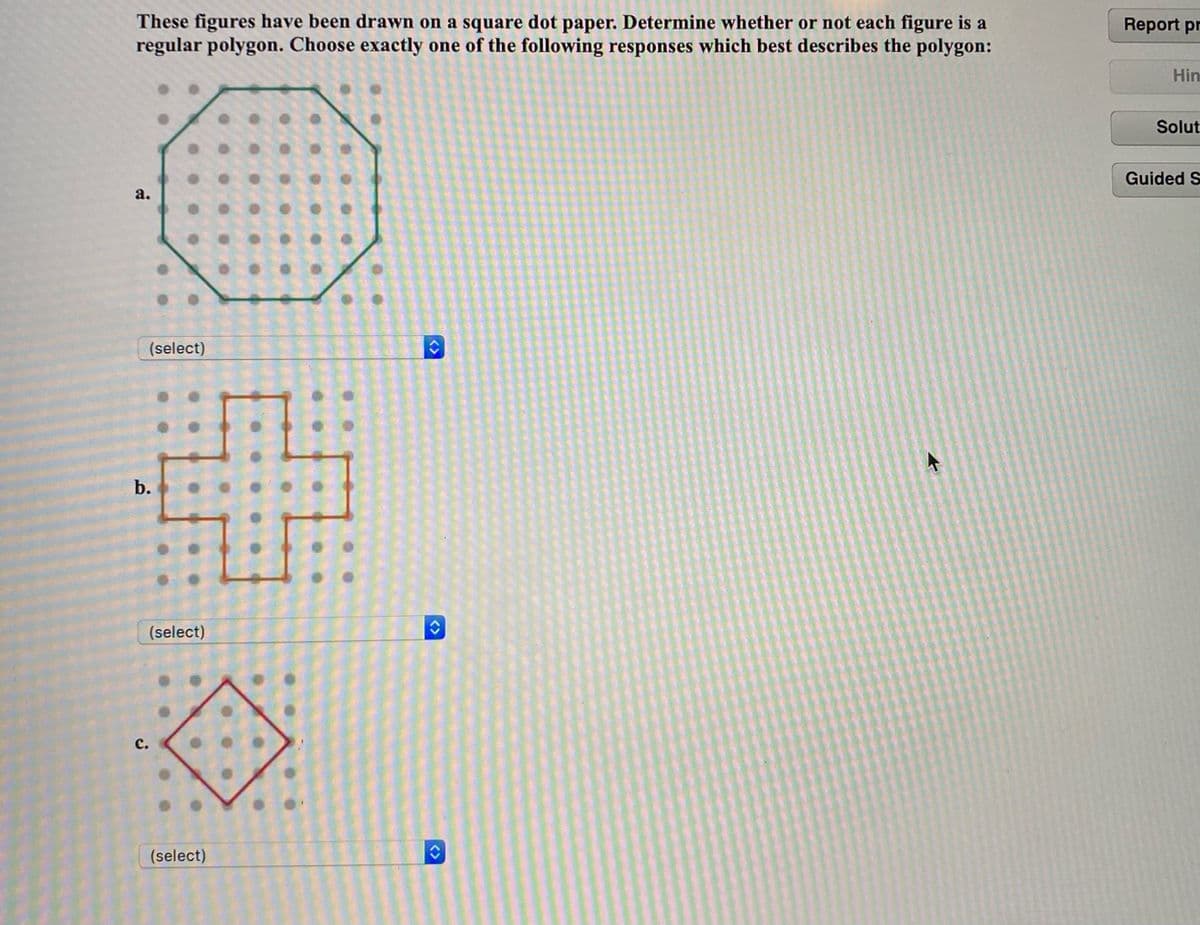 These figures have been drawn on a square dot paper. Determine whether or not each figure is a
regular polygon. Choose exactly one of the following responses which best describes the polygon:
Report pr
Hin
Solut
Guided S
a.
(select)
b.
(select)
с.
(select)
<>
<>
<>
