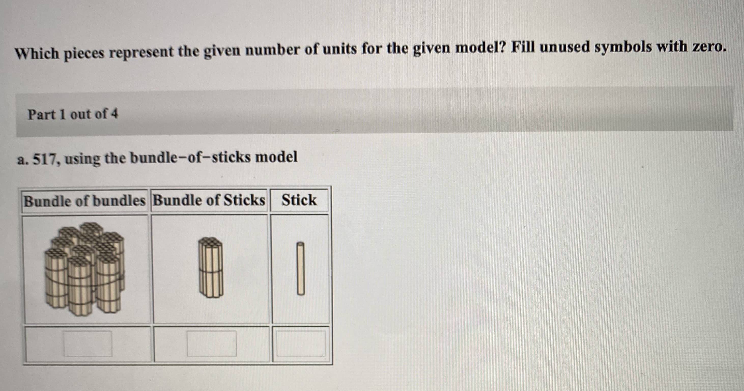 Which pieces represent the given number of units for the given model? Fill unused symbols with zero.
Part 1 out of 4
a. 517, using the bundle-of-sticks model
Bundle of bundles Bundle of Sticks Stick
