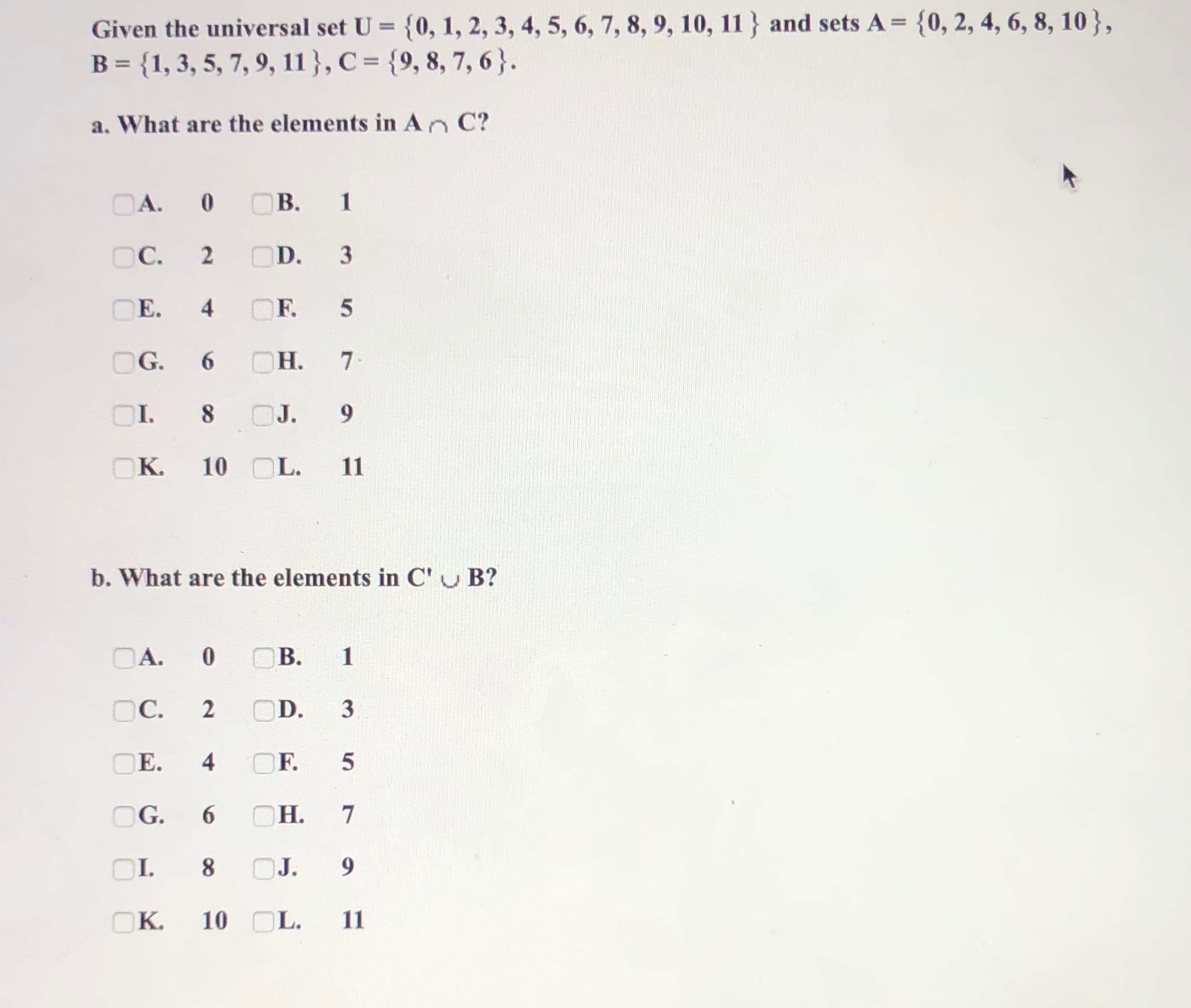 Given the universal set U = {0, 1, 2, 3, 4, 5, 6, 7, 8, 9, 10, 11 } and sets A = {0, 2, 4, 6, 8, 10},
B = {1, 3, 5, 7, 9, 11 }, C = {9, 8, 7, 6}.
a. What are the elements in An C?
OA.
B. 1
OC.
OD.
E.
F. 5
OG.
6.
OH.
Н. 7
.
OI.
8.
J.
9.
OK.
10 OL.
11
b. What are the elements in C'u B?
OA.
B.
OC.
OD. 3
E.
4
F.
OG.
6.
OH.
Н.
OI.
8.
J.
9.
OK.
10 OL.
11
2.
4)
