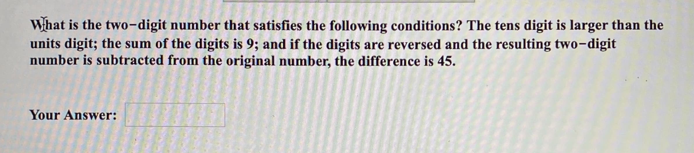 What is the two-digit number that satisfies the following conditions? The tens digit is larger than the
units digit; the sum of the digits is 9; and if the digits are reversed and the resulting two-digit
number is subtracted from the original number, the difference is 45.
Your Answer:
