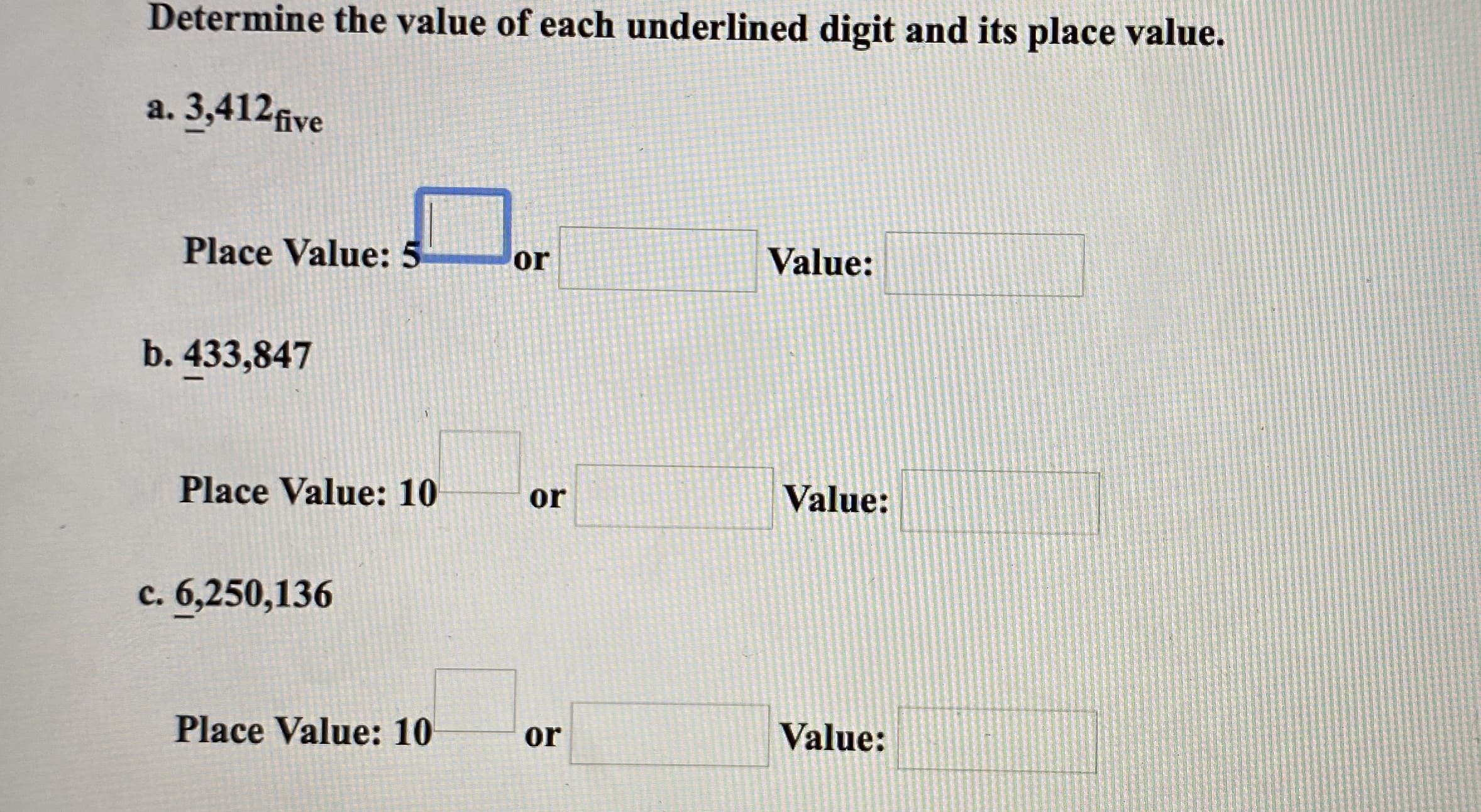 Determine the value of each underlined digit and its place value.
a. 3,412five
Place Value: 5
or
Value:
b. 433,847
Place Value: 10
or
Value:
c. 6,250,136
Place Value: 10
or
Value:
