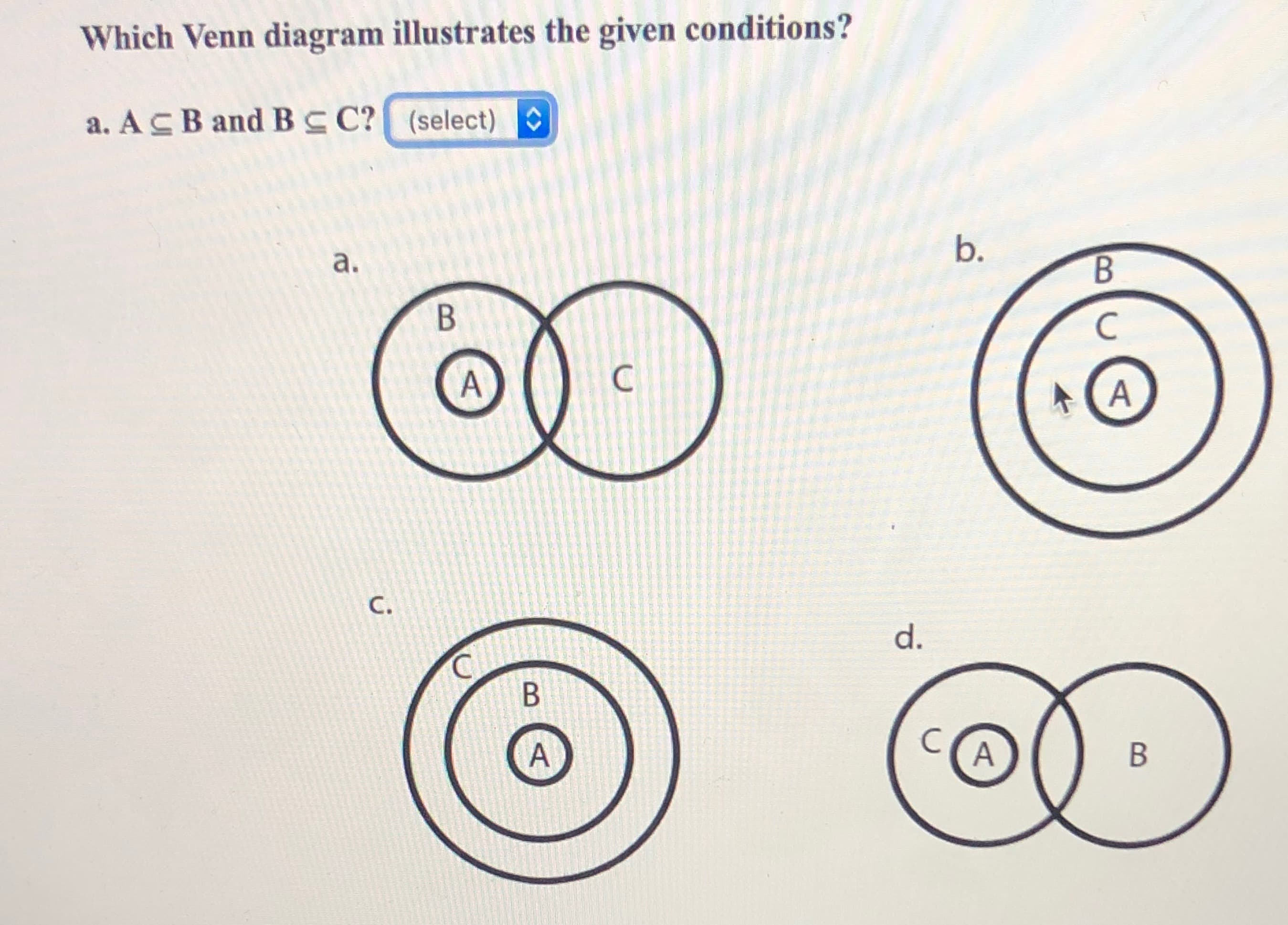 Which Venn diagram illustrates the given conditions?
a. ACB and B C? (select)
b.
a.
B.
d.
A
A,
C.
