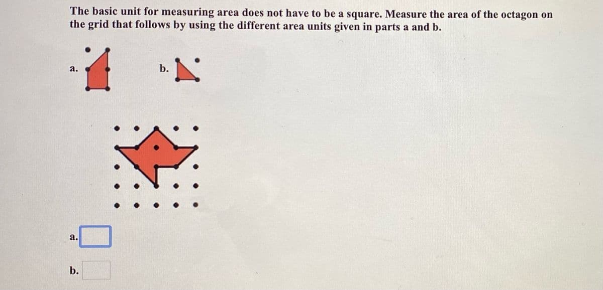 The basic unit for measuring area does not have to be a square. Measure the area of the octagon on
the grid that follows by using the different area units given in parts a and b.
a.
b.
а.
b.
