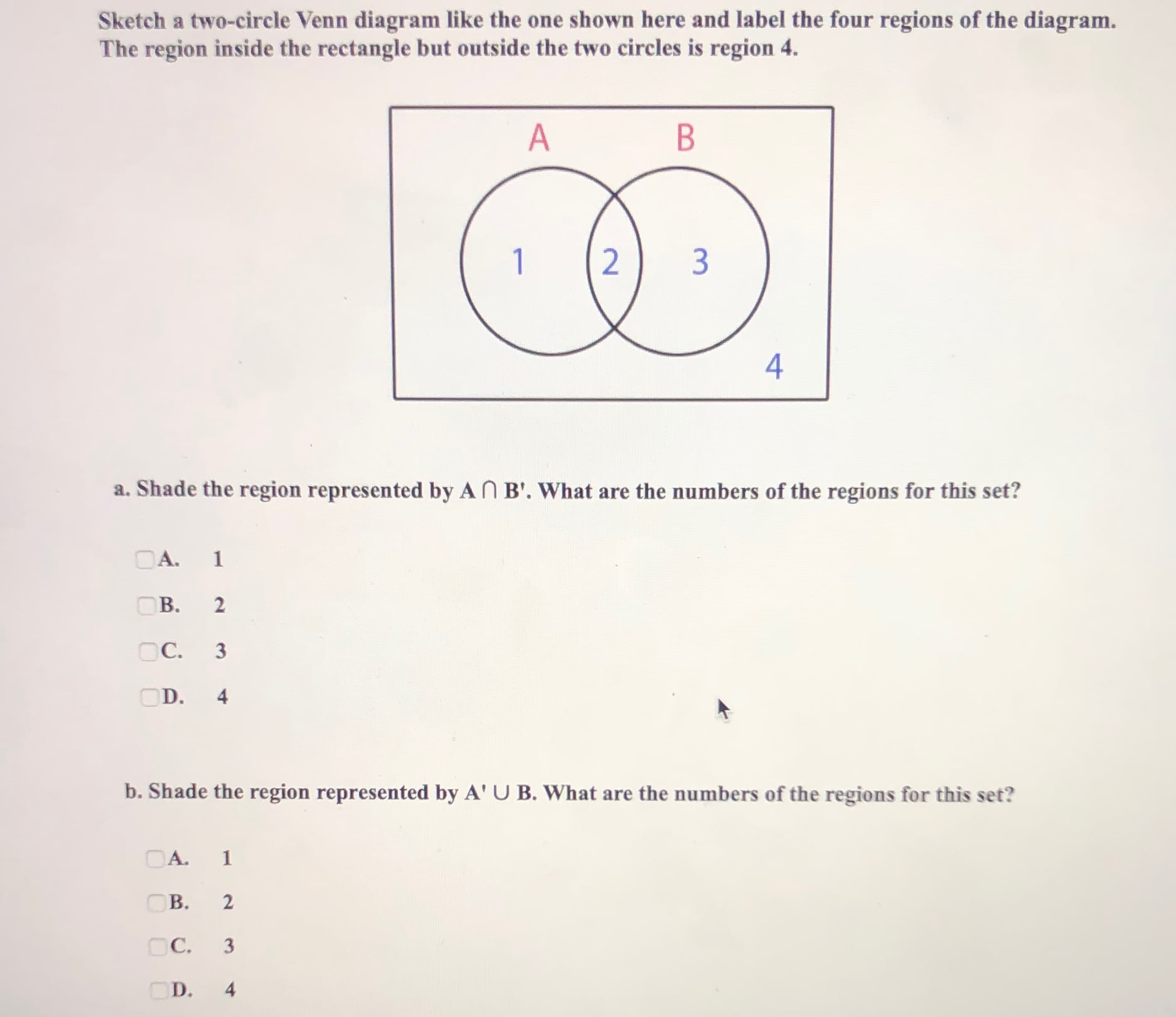 Sketch a two-circle Venn diagram like the one shown here and label the four regions of the diagram.
The region inside the rectangle but outside the two circles is region 4.
1
2) 3
a. Shade the region represented by AN B'. What are the numbers of the regions for this set?
OA.
B.
OC.
3
D.
b. Shade the region represented by A' U B. What are the numbers of the regions for this set?
OA.
B.
C.
OD.
4-
