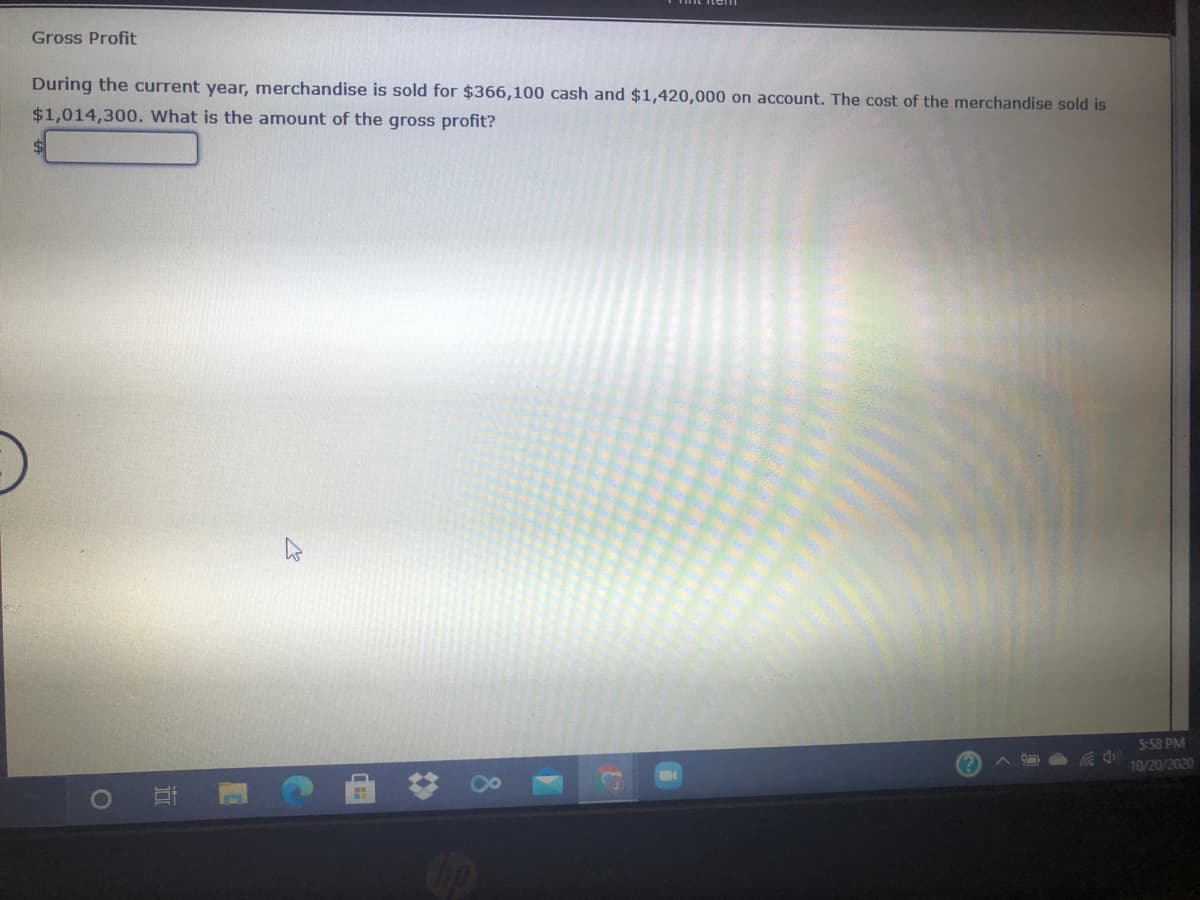 Gross Profit
During the current year, merchandise is sold for $366,100 cash and $1,420,000 on account. The cost of the merchandise sold is
$1,014,300. What is the amount of the gross profit?
5:58 PM
10/20/2020
Cop
8.
