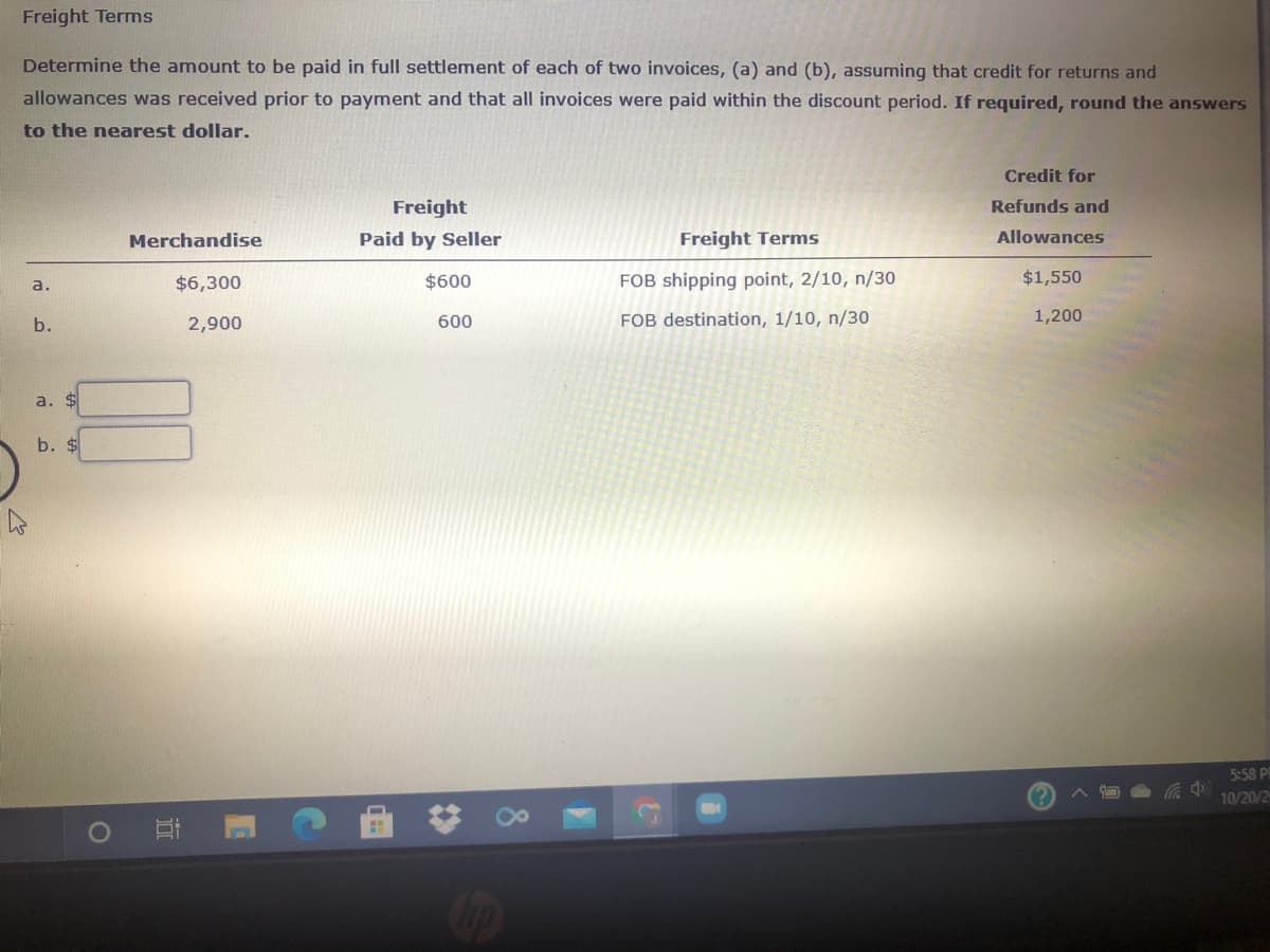 Freight Terms
Determine the amount to be paid in full settlement of each of two invoices, (a) and (b), assuming that credit for returns and
allowances was received prior to payment and that all invoices were paid within the discount period. If required, round the answers
to the nearest dollar.
Credit for
Freight
Refunds and
Merchandise
Paid by Seller
Freight Terms
Allowances
$6,300
$600
FOB shipping point, 2/10, n/30
$1,550
a.
b.
2,900
600
FOB destination, 1/10, n/30
1,200
a. $
b. $
5:58 P
10/20/2
