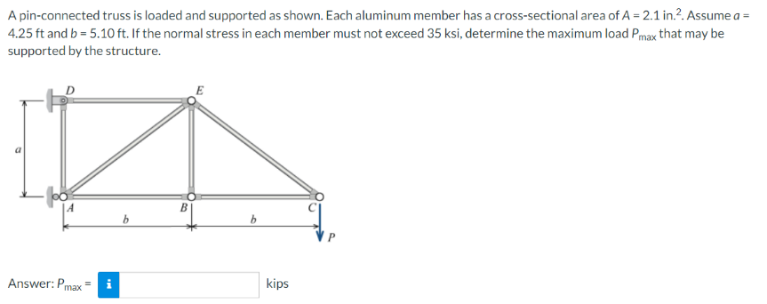 A pin-connected truss is loaded and supported as shown. Each aluminum member has a cross-sectional area of A = 2.1 in.². Assume a =
4.25 ft and b = 5.10 ft. If the normal stress in each member must not exceed 35 ksi, determine the maximum load Pmax that may be
supported by the structure.
B
b
b
Answer: Pmax
i
kips