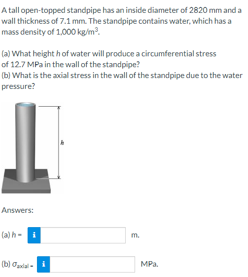 A tall open-topped standpipe has an inside diameter of 2820 mm and a
wall thickness of 7.1 mm. The standpipe contains water, which has a
mass density of 1,000 kg/m³.
(a) What height h of water will produce a circumferential stress
of 12.7 MPa in the wall of the standpipe?
(b) What is the axial stress in the wall of the standpipe due to the water
pressure?
Answers:
(a) h = i
m.
(b) Jaxial-
MPa.