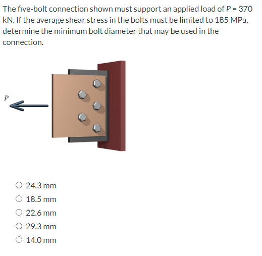 The five-bolt connection shown must support an applied load of P = 370
kN. If the average shear stress in the bolts must be limited to 185 MPa,
determine the minimum bolt diameter that may be used in the
connection.
P
24.3 mm
O 18.5 mm
O 22.6 mm
29.3 mm
O 14.0 mm