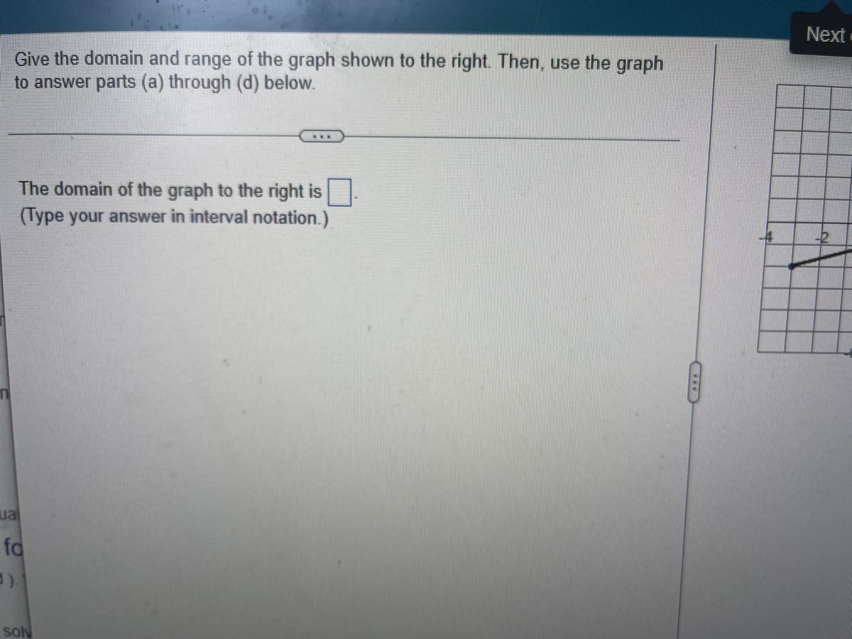 Give the domain and range of the graph shown to the right. Then, use the graph
to answer parts (a) through (d) below.
***
The domain of the graph to the right is.
(Type your answer in interval notation.)
ual
fo
5).
solv
Next
-2