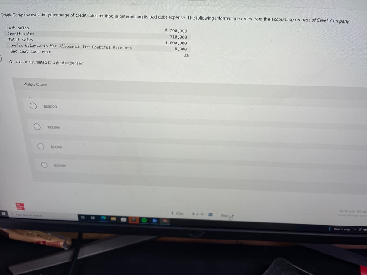 Creek Company uses the percentage of credit sales method in determining its bad debt expense. The following information comes from the accounting records of Creek Company:
Cash sales
Credit sales
Total sales
Credit balance in the Allowance for Doubtful Accounts
Bad debt loss rate
What is the estimated bad debt expense?
M
Multiple Choice
O
O
$30,000
O
$22.000
$21,300
$29,300
$ 290,000
710,000
1,000,000
8,000
< Praw
3%
4 of 1
BEB
No
Activate Wind
Go to Settings to ac
Rain to stop