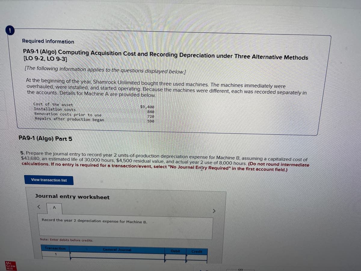 Mc
Graw
Hill
Required information
PA9-1 (Algo) Computing Acquisition Cost and Recording Depreciation under Three Alternative Methods
[LO 9-2, LO 9-3]
[The following information applies to the questions displayed below.]
At the beginning of the year, Shamrock Unlimited bought three used machines. The machines immediately were
overhauled, were installed, and started operating. Because the machines were different, each was recorded separately in
the accounts. Details for Machine A are provided below.
Cost of the asset
Installation costs
Renovation costs prior to use
Repairs after production began
PA9-1 (Algo) Part 5
5. Prepare the journal entry to record year 2 units-of-production depreciation expense for Machine B, assuming a capitalized cost of
$43,680, an estimated life of 30,000 hours, $4,500 residual value, and actual year 2 use of 8,000 hours. (Do not round intermediate
calculations. If no entry is required for a transaction/event, select "No Journal Entry Required" in the first account field.)
View transaction list
Journal entry worksheet
<
A
Record the year 2 depreciation expense for Machine B.
Note: Enter debits before credits.
$9,400
840
720
590
Transaction
General Journal
Debit
Credit
>