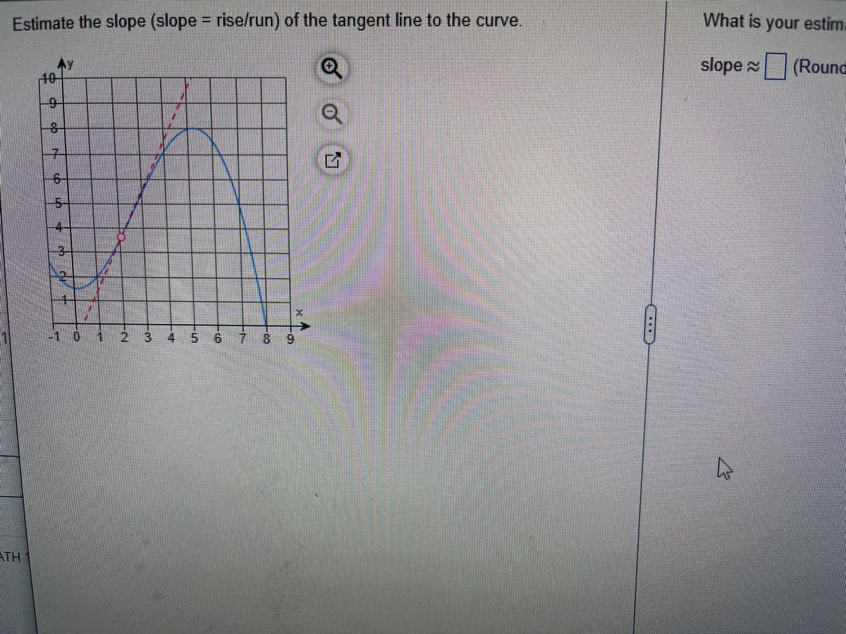 ## Estimating the Slope of a Tangent Line to a Curve

**Estimate the slope (slope = rise/run) of the tangent line to the curve.**

### Graph Details:

The graph shown has the following key features:

- It has a Cartesian coordinate system with the \( x \)-axis (horizontal) and \( y \)-axis (vertical) each marked from 1 to 9 and 0 to 10, respectively.

- The grid lines make it easy to see each unit increase.

- A blue curve represents a function's graph that increases, reaches a maximum point, and then decreases.

- A red dashed line represents the tangent line to the curve at a point of tangency, which seems to be around \( x = 2 \).

### Tangent Line Slope Estimation:

The tangent line intersects the curve at a point where the coordinates can be approximated. To find the slope of the tangent line, we apply the formula for the slope of a line:

\[ \text{slope} = \frac{\text{rise}}{\text{run}} \]

**Instructions for Estimating:**
1. Identify two points on the red dashed line (tangent line). Let's use visible grid points for simplicity. Assume they are \((x_1, y_1)\) and \((x_2, y_2)\).

2. Calculate the rise (change in \( y \)-values) and the run (change in \( x \)-values) between these two points.

### Example Estimation:
- Suppose the two chosen points are approximately \((1, 2)\) and \((3, 7)\).

  - **Rise**: Change in \( y \) from point 1 to point 2: \( 7 - 2 = 5 \)
  - **Run**: Change in \( x \) from point 1 to point 2: \( 3 - 1 = 2 \)

- Therefore, the slope of the tangent line can be estimated as:

\[ \text{slope} \approx \frac{5}{2} = 2.5 \]

**Note:** 

- Different points on the tangent line can slightly affect the estimated slope.
- Enter your estimated slope in the provided box and round your answer if necessary.

---

To ensure accuracy in educational materials, verify the points on the tangent line and compute the slope using precise coordinates. Understanding