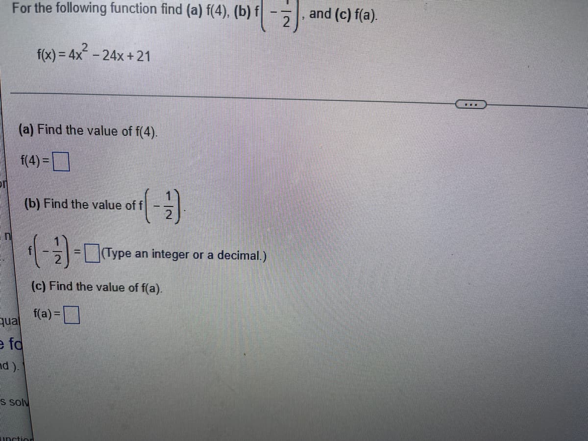 For the following function, find (a) f(4), (b) \( f\left( -\frac{1}{2} \right) \), and (c) f(a).

\[ f(x) = 4x^2 - 24x + 21 \]

(a) Find the value of f(4).

\[ f(4) = \boxed{} \]

(b) Find the value of \( f \left( -\frac{1}{2} \right) \).

\[ f \left( -\frac{1}{2} \right) = \boxed{\text{Type an integer or a decimal}} \]

(c) Find the value of f(a).

\[ f(a) = \boxed{} \]