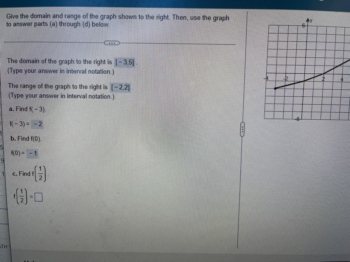 ### Domain and Range Analysis

**Objective:**
To determine the domain and range of the given graph and use it to find specific values.

**Graph Analysis:**
The graph provided on the right shows a function plotted on a Cartesian plane with the x-axis and y-axis labeled from -6 to 6. The graph passes through several points within this coordinate range.

**Domain and Range:**
- The **domain** of the graph is the set of all possible \( x \)-values for which the graph is defined. 
  - **Domain: \([-3, 5]\)**
  
- The **range** of the graph is the set of all possible \( y \)-values that the graph can take.
  - **Range: \([-2, 2]\)**

**Tasks:**
Use the graph to find the following function values:

1. **Find \( f(-3) \)**:
    - From the graph, locate \( x = -3 \) and determine the corresponding \( y \)-value.
    - **\( f(-3) = -2 \)**

2. **Find \( f(0) \)**:
    - From the graph, locate \( x = 0 \) and determine the corresponding \( y \)-value.
    - **\( f(0) = 1 \)**

3. **Find \( f\left(\frac{1}{2}\right) \)**:
    - From the graph, locate \( x = \frac{1}{2} \) and determine the corresponding \( y \)-value.
    - **\( f\left(\frac{1}{2}\right) = \) [Value needs to be determined from the given graph]**

**Graph Explanation:**
- The graph is a curve that traverses through different quadrants.
- The specified domain \([-3,5]\) means that the graph starts from \( x = -3 \) and ends at \( x = 5 \).
- The specified range \([-2,2]\) indicates that the \( y \)-values of the graph range from \(-2\) to \(2\).

By analyzing the graph accordingly, one can determine the exact values for various function inputs as requested.