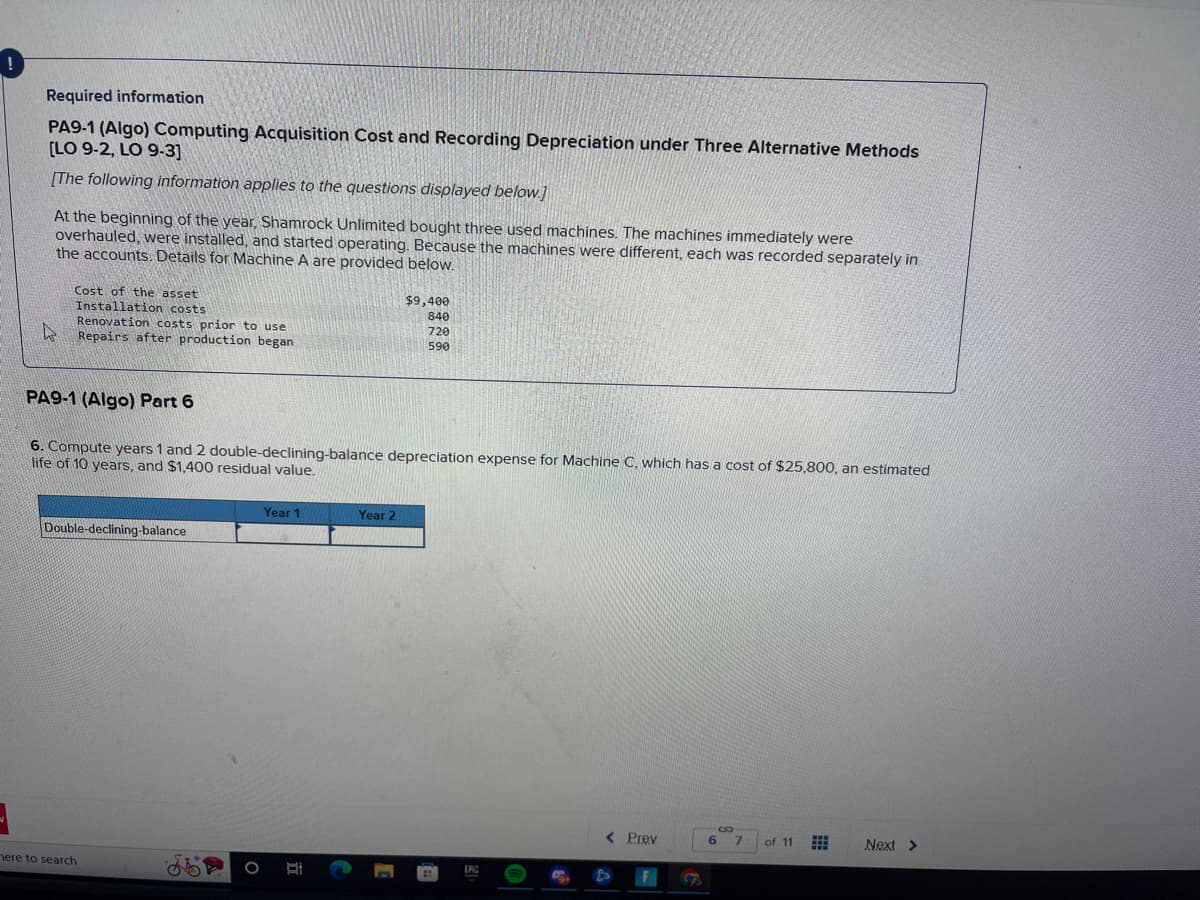 Required information
PA9-1 (Algo) Computing Acquisition Cost and Recording Depreciation under Three Alternative Methods
[LO 9-2, LO 9-3]
[The following information applies to the questions displayed below.]
At the beginning of the year, Shamrock Unlimited bought three used machines. The machines immediately were
overhauled, were installed, and started operating. Because the machines were different, each was recorded separately in
the accounts. Details for Machine A are provided below.
Cost of the asset
Installation costs
Renovation costs prior to use
Repairs after production began
PA9-1 (Algo) Part 6
6. Compute years 1 and 2 double-declining-balance depreciation expense for Machine C.,
life of 10 years, and $1,400 residual value.
Double-declining-balance
here to search
O
Year 1
C
$9,400
840
720
590
Year 2
LAC
< Prev
A
hich has a cost of $25,800, an estimated
F
6 7 of 11
Next >
