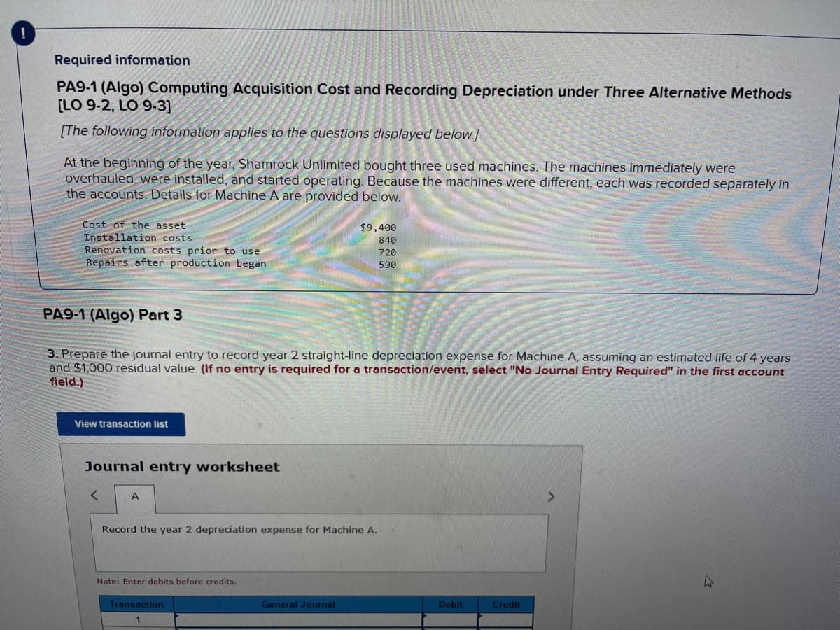 Required information
PA9-1 (Algo) Computing Acquisition Cost and Recording Depreciation under Three Alternative Methods
[LO 9-2, LO 9-3]
[The following information applies to the questions displayed below.]
At the beginning of the year, Shamrock Unlimited bought three used machines. The machines immediately were
overhauled, were installed, and started operating. Because the machines were different, each was recorded separately in
the accounts. Details for Machine A are provided below.
Cost of the asset
Installation costs.
Renovation costs prior to use.
Repairs after production began
PA9-1 (Algo) Part 3
3. Prepare the journal entry to record year 2 straight-line depreciation expense for Machine A, assuming an estimated life of 4 years
and $1,000 residual value. (If no entry is required for a transaction/event, select "No Journal Entry Required" in the first account
field.)
View transaction list
Journal entry worksheet
< A
Record the year 2 depreciation expense for Machine A.
Note: Enter debits before credits.
$9,400
840
720
590
Transaction
1
General Journal
Debit
Credit
>
K