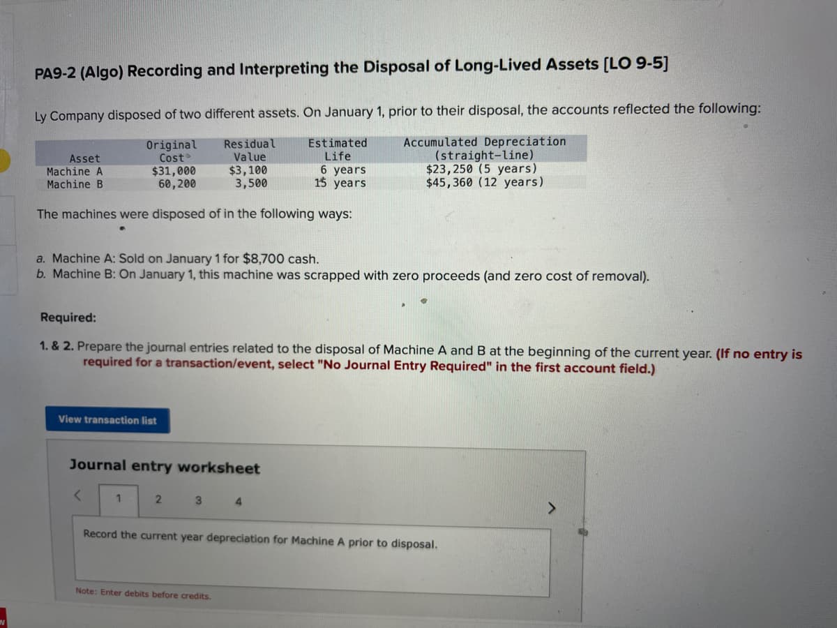 PA9-2 (Algo) Recording and Interpreting the Disposal of Long-Lived Assets [LO 9-5]
Ly Company disposed of two different assets. On January 1, prior to their disposal, the accounts reflected the following:
Accumulated Depreciation
Original
Cost
$31,000
Estimated
Life
6 years
(straight-line)
$23,250 (5 years)
60,200
15 years
$45,360 (12 years)
The machines were disposed of in the following ways:
Asset
Machine A
Machine B
a. Machine A: Sold on January 1 for $8,700 cash.
b. Machine B: On January 1, this machine was scrapped with zero proceeds (and zero cost of removal).
Required:
1. & 2. Prepare the journal entries related to the disposal of Machine A and B at the beginning of the current year. (If no entry is
required for a transaction/event, select "No Journal Entry Required" in the first account field.)
View transaction list
Journal entry worksheet
<
Residual
Value
$3,100
3,500
1
2
3 4
Record the current year depreciation for Machine A prior to disposal.
Note: Enter debits before credits.