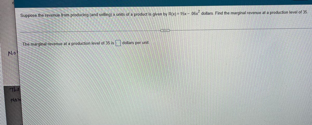 No
Now
Suppose the revenue from producing (and selling) x units of a product is given by R(x) = 15x-.06x² dollars. Find the marginal revenue at a production level of 35.
The marginal revenue at a production level of 35 is dollars per unit.