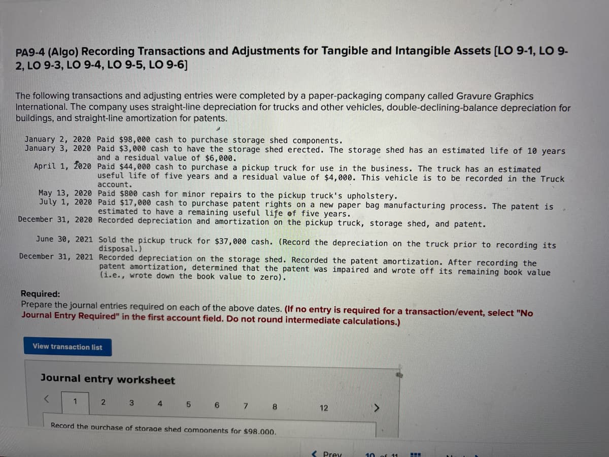 PA9-4 (Algo) Recording Transactions and Adjustments for Tangible and Intangible Assets [LO 9-1, LO 9-
2, LO 9-3, LO 9-4, LO 9-5, LO 9-6]
The following transactions and adjusting entries were completed by a paper-packaging company called Gravure Graphics
International. The company uses straight-line depreciation for trucks and other vehicles, double-declining-balance depreciation for
buildings, and straight-line amortization for patents.
January 2, 2020 Paid $98,000 cash to purchase storage shed components.
January 3, 2020 Paid $3,000 cash to have the storage shed erected. The storage shed has an estimated life of 10 years
and a residual value of $6,000.
April 1, 2020
May 13, 2020
July 1, 2020
December 31, 2020
June 30, 2021
December 31, 2021
Paid $44,000 cash to purchase a pickup truck for use in the business. The truck has an estimated
useful life of five years and a residual value of $4,000. This vehicle is to be recorded in the Truck
account.
Paid $800 cash for minor repairs to the pickup truck's upholstery.
Paid $17,000 cash to purchase patent rights on a new paper bag manufacturing process. The patent is
estimated to have a remaining useful life of five years.
Recorded depreciation and amortization on the pickup truck, storage shed, and patent.
Required:
Prepare the journal entries required on each of the above dates. (If no entry is required for a transaction/event, select "No
Journal Entry Required" in the first account field. Do not round intermediate calculations.)
<
Sold the pickup truck for $37,000 cash. (Record the depreciation on the truck prior to recording its
disposal.)
Recorded depreciation on the storage shed. Recorded the patent amortization. After recording the
patent amortization, determined that the patent was impaired and wrote off its remaining book value
(i.e., wrote down the book value to zero).
View transaction list
1
Journal entry worksheet
2
3 4
5
6
7
8
Record the purchase of storage shed components for $98.000.
12
Prey
>
10 of 11
H