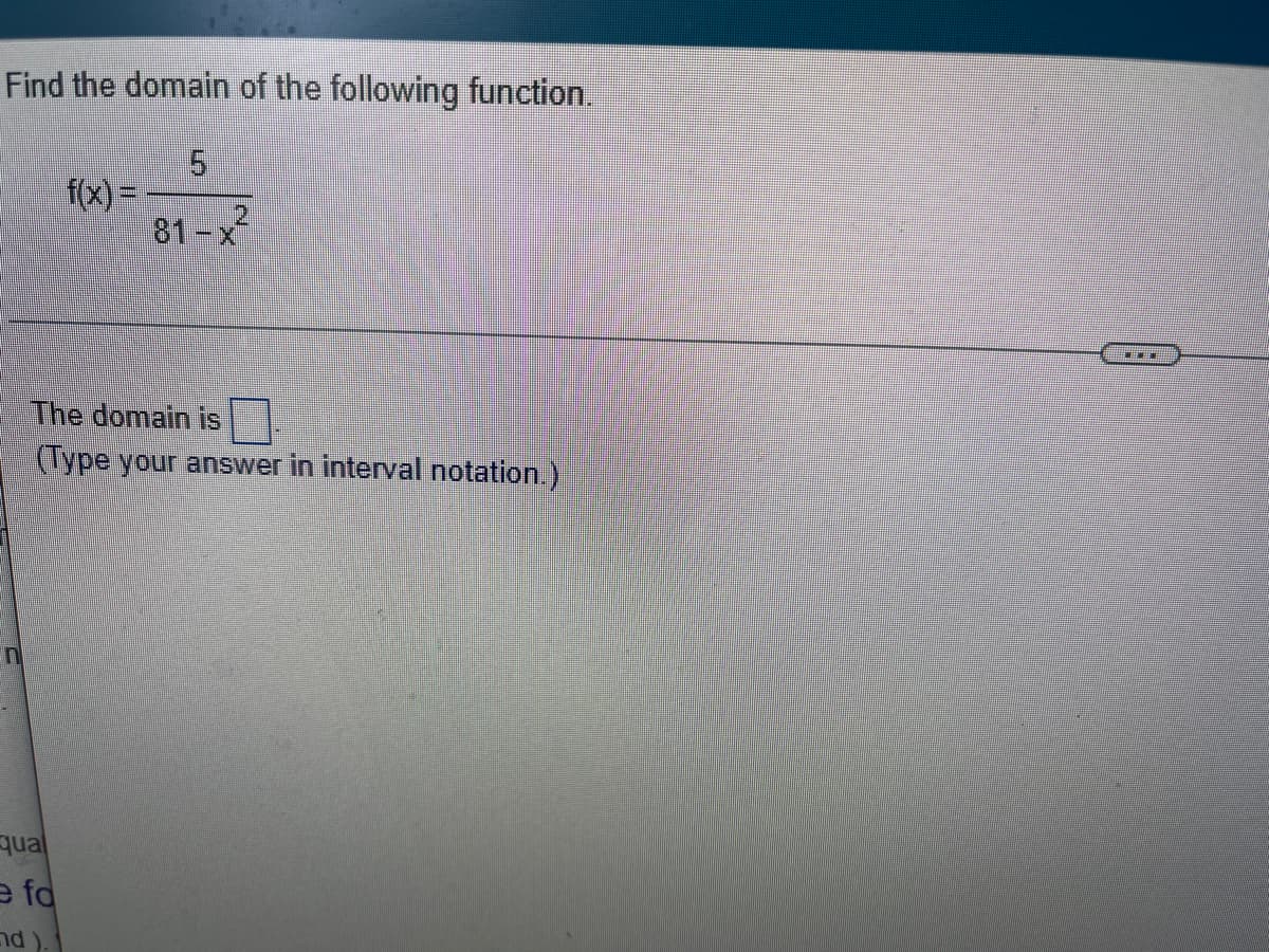 **Find the Domain of the Following Function**

\[ f(x) = \frac{5}{81 - x^2} \]

**The domain is:**
\[ \_\_\_\_\_\_\_ \]

*(Type your answer in interval notation.)*

---

**Explanation:**

In this problem, to find the domain of the function \( f(x) = \frac{5}{81 - x^2} \), one must determine the values of \( x \) for which the function is defined. This involves identifying any values of \( x \) that would cause the denominator to become zero, making the function undefined.

To find these values, set the denominator equal to zero and solve for \( x \):

\[ 81 - x^2 = 0 \]

\[ x^2 = 81 \]

\[ x = \pm 9 \]

The function is undefined at \( x = 9 \) and \( x = -9 \).

Therefore, the domain of the function is all real numbers except \( x = 9 \) and \( x = -9 \). In interval notation, this is:

\[ (-\infty, -9) \cup (-9, 9) \cup (9, \infty) \]