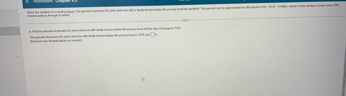 ## Chapter 4.3: Homework 

Since the creation of a social program, the percent of persons 65 years and over with a family income below the poverty level has declined. The percent can be approximated by the function P(t) = 30.87 - 5.89 ln(t), where t is the number of years since 1965. Answer parts a. through d. below:

### Part a
**Question:**  
Find the percent of persons 65 years and over with family income below the poverty level and the rate of change in 1970.

**Solution:**  
The percent of persons 65 years and over with family income below the poverty level in 1970 was \[\_\_\_\]%. (Round to two decimal places as needed.)

---

Note: There are no graphs or diagrams included in the image.