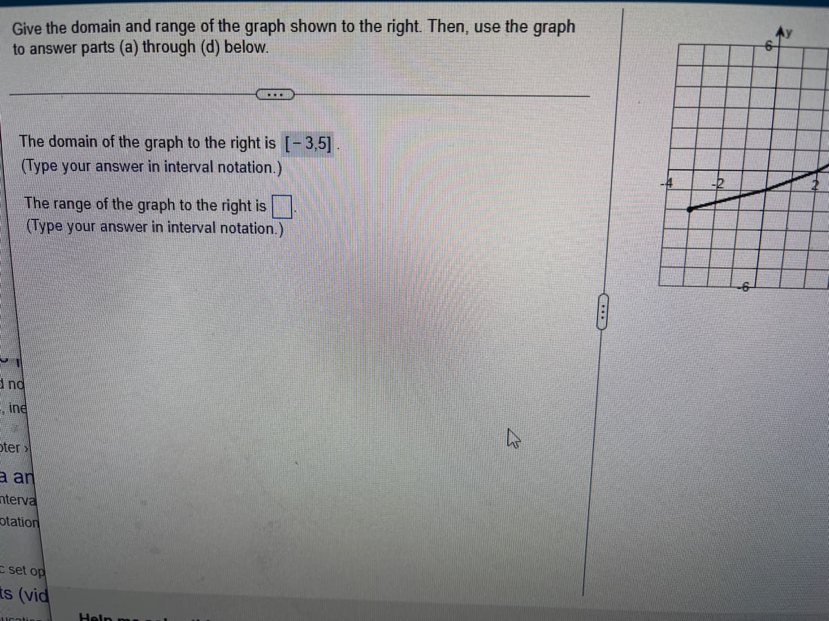 **Determining the Domain and Range of a Graph**

**Instructions:** 

Give the domain and range of the graph shown to the right. Then, use the graph to answer parts (a) through (d) below.

**Domain and Range:**

- **Domain of the Graph:**
  - The domain of the graph to the right is \([-3, 5]\).
  - *(Type your answer in interval notation.)*

- **Range of the Graph:**
  - The range of the graph to the right is \([])
  - *(Type your answer in interval notation.)*

**Description of the Graph:**

The graph illustrated to the right is a common coordinate plane with the x-axis ranging from -6 to 6 and the y-axis ranging from -4 to 6. The plot represents a curve passing through various points. It begins at the point (-3, -4) and rises towards the right, ending at approximately the point (5, 6). This graph is used to determine the domain and range required in the activity. The domain is the set of all possible x-values, while the range is the set of all possible y-values that the graph attains.