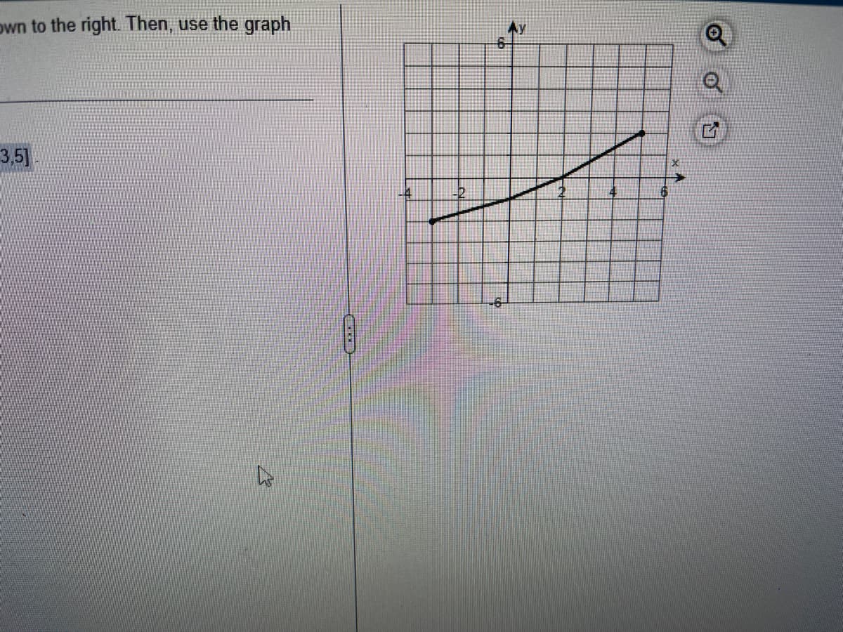 Below is part of the information you requested to view:
1. Coordinate points of [3, 5]

**Graph Description:**

This is a coordinate plane with \( x \)-axis and \( y \)-axis intersecting at the origin (0,0). The graph extends from -6 to 6 on both the \( x \)-and \( y \)-axes.

- The x-axis is labeled from -6 to 6 horizontally.
- The y-axis is labeled from -6 to 6 vertically.

A curve is plotted on this graph which appears to be a polynomial or an exponential function. It starts from the point (-3, -4) and rises progressively up to the point (4, 4). 

Key points of the curve include:
- At x = -3, y = -4
- At x = 0, y = 0
- At x = 3, y = 5

From these observations, it can be inferred that the function represented by the curve gradually increases as x increases.