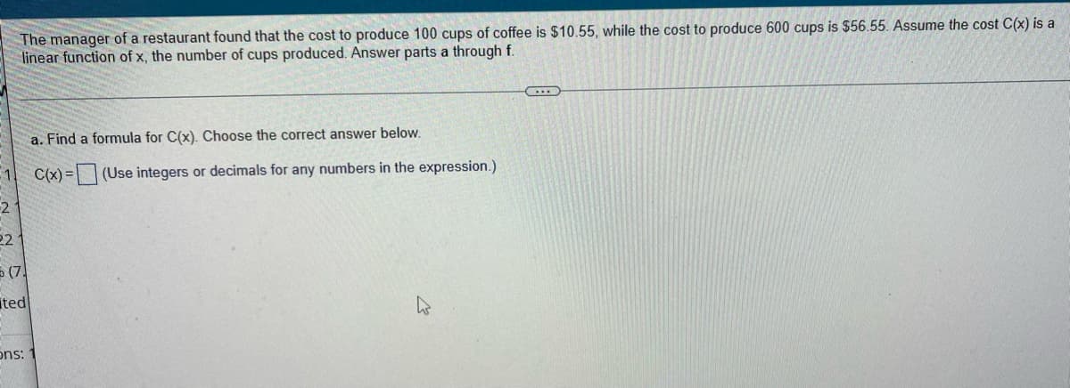 The manager of a restaurant found that the cost to produce 100 cups of coffee is $10.55, while the cost to produce 600 cups is $56.55. Assume the cost C(x) is a linear function of x, the number of cups produced. Answer parts a through f.

---
a. Find a formula for C(x). Choose the correct answer below.

\[ C(x) = \_\_\_\_\_\_\ \] (Use integers or decimals for any numbers in the expression.)