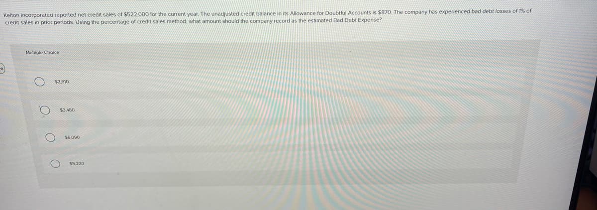 Kelton Incorporated reported net credit sales of $522.000 for the current year. The unadjusted credit balance in its Allowance for Doubtful Accounts is $870. The company has experienced bad debt losses of 1% of
credit sales in prior periods. Using the percentage of credit sales method, what amount should the company record as the estimated Bad Debt Expense?
Β)
Multiple Choice
ο ο ο
$2,610
$3,480
$6,090
$5,220