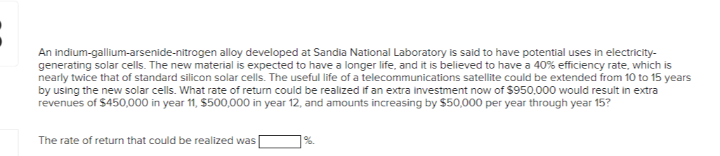 An indium-gallium-arsenide-nitrogen alloy developed at Sandia National Laboratory is said to have potential uses in electricity-
generating solar cells. The new material is expected to have a longer life, and it is believed to have a 40% efficiency rate, which is
nearly twice that of standard silicon solar cells. The useful life of a telecommunications satellite could be extended from 10 to 15 years
by using the new solar cells. What rate of return could be realized if an extra investment now of $950,000 would result in extra
revenues of $450,000 in year 11, $500,000 in year 12, and amounts increasing by $50,000 per year through year 15?
The rate of return that could be realized was
%.