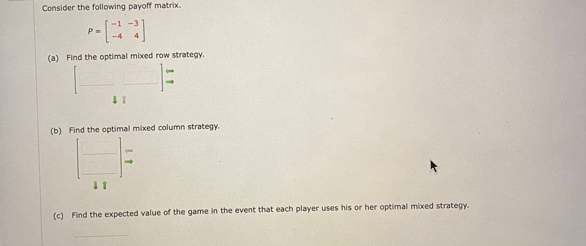 Consider the following payoff matrix.
-1 -3
P =
4
4
(a) Find the optimal mixed row strategy.
(b) Find the optimal mixed column strategy.
(c) Find the expected value of the game in the event that each player uses his or her optimal mixed strategy.
