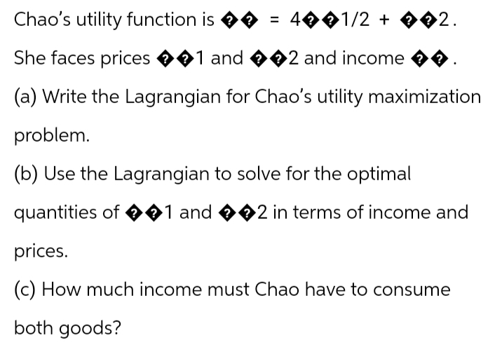 Chao's utility function is ♦ = 4��1/2 + ��2.
She faces prices ��1 and ��2 and income
(a) Write the Lagrangian for Chao's utility maximization
problem.
(b) Use the Lagrangian to solve for the optimal
quantities of �1 and ��2 in terms of income and
prices.
(c) How much income must Chao have to consume
both goods?