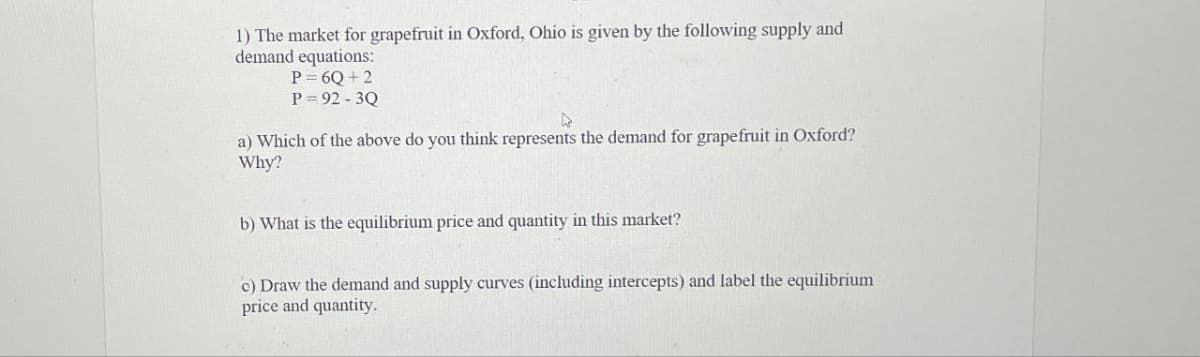 1) The market for grapefruit in Oxford, Ohio is given by the following supply and
demand equations:
P=6Q+2
P=92-3Q
a) Which of the above do you think represents the demand for grapefruit in Oxford?
Why?
b) What is the equilibrium price and quantity in this market?
c) Draw the demand and supply curves (including intercepts) and label the equilibrium
price and quantity.