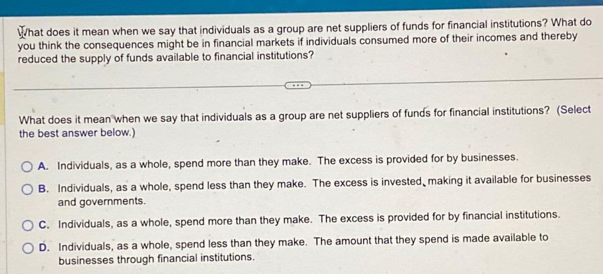 What does it mean when we say that individuals as a group are net suppliers of funds for financial institutions? What do
you think the consequences might be in financial markets if individuals consumed more of their incomes and thereby
reduced the supply of funds available to financial institutions?
What does it mean when we say that individuals as a group are net suppliers of funds for financial institutions? (Select
the best answer below.)
A. Individuals, as a whole, spend more than they make. The excess is provided for by businesses.
B. Individuals, as a whole, spend less than they make. The excess is invested, making it available for businesses
and governments.
C. Individuals, as a whole, spend more than they make. The excess is provided for by financial institutions.
D. Individuals, as a whole, spend less than they make. The amount that they spend is made available to
businesses through financial institutions.