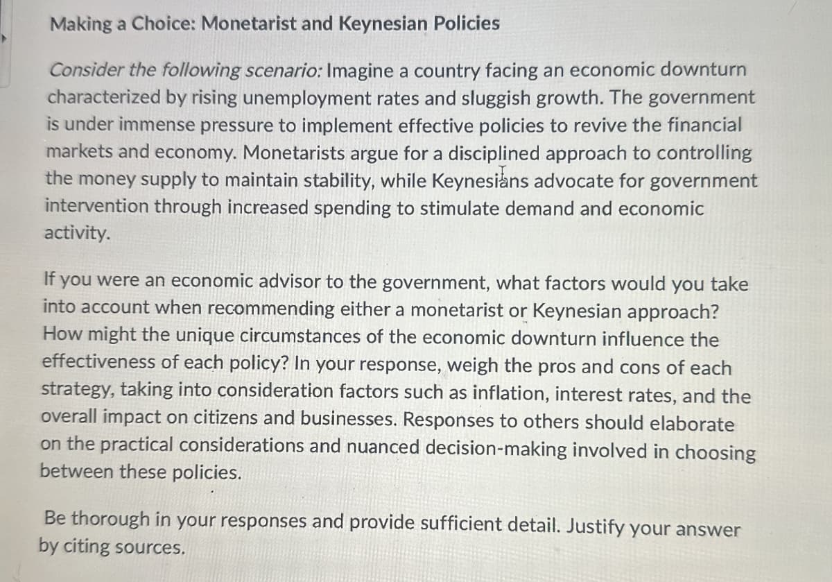 Making a Choice: Monetarist and Keynesian Policies
Consider the following scenario: Imagine a country facing an economic downturn
characterized by rising unemployment rates and sluggish growth. The government
is under immense pressure to implement effective policies to revive the financial
markets and economy. Monetarists argue for a disciplined approach to controlling
the money supply to maintain stability, while Keynesians advocate for government
intervention through increased spending to stimulate demand and economic
activity.
If you were an economic advisor to the government, what factors would you take
into account when recommending either a monetarist or Keynesian approach?
How might the unique circumstances of the economic downturn influence the
effectiveness of each policy? In your response, weigh the pros and cons of each
strategy, taking into consideration factors such as inflation, interest rates, and the
overall impact on citizens and businesses. Responses to others should elaborate
on the practical considerations and nuanced decision-making involved in choosing
between these policies.
Be thorough in your responses and provide sufficient detail. Justify your answer
by citing sources.