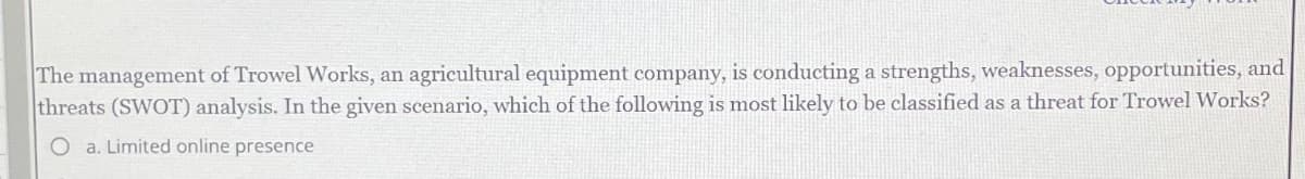 The management of Trowel Works, an agricultural equipment company, is conducting a strengths, weaknesses, opportunities, and
threats (SWOT) analysis. In the given scenario, which of the following is most likely to be classified as a threat for Trowel Works?
O a. Limited online presence