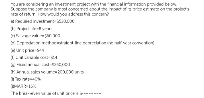 You are considering an investment project with the financial information provided below.
Suppose the company is most concerned about the impact of its price estimate on the project's
rate of return. How would you address this concern?
a) Required investment=$530,000
(b) Project life=8 years
(c) Salvage value=$60,000
(d) Depreciation method=straight-line depreciation (no half-year convention)
(e) Unit price=$44
(f) Unit variable cost=$14
(g) Fixed annual cost=$260,000
(h) Annual sales volume=200,000 units
(i) Tax rate=40%
(j)MARR=16%
The break-even value of unit price is $----