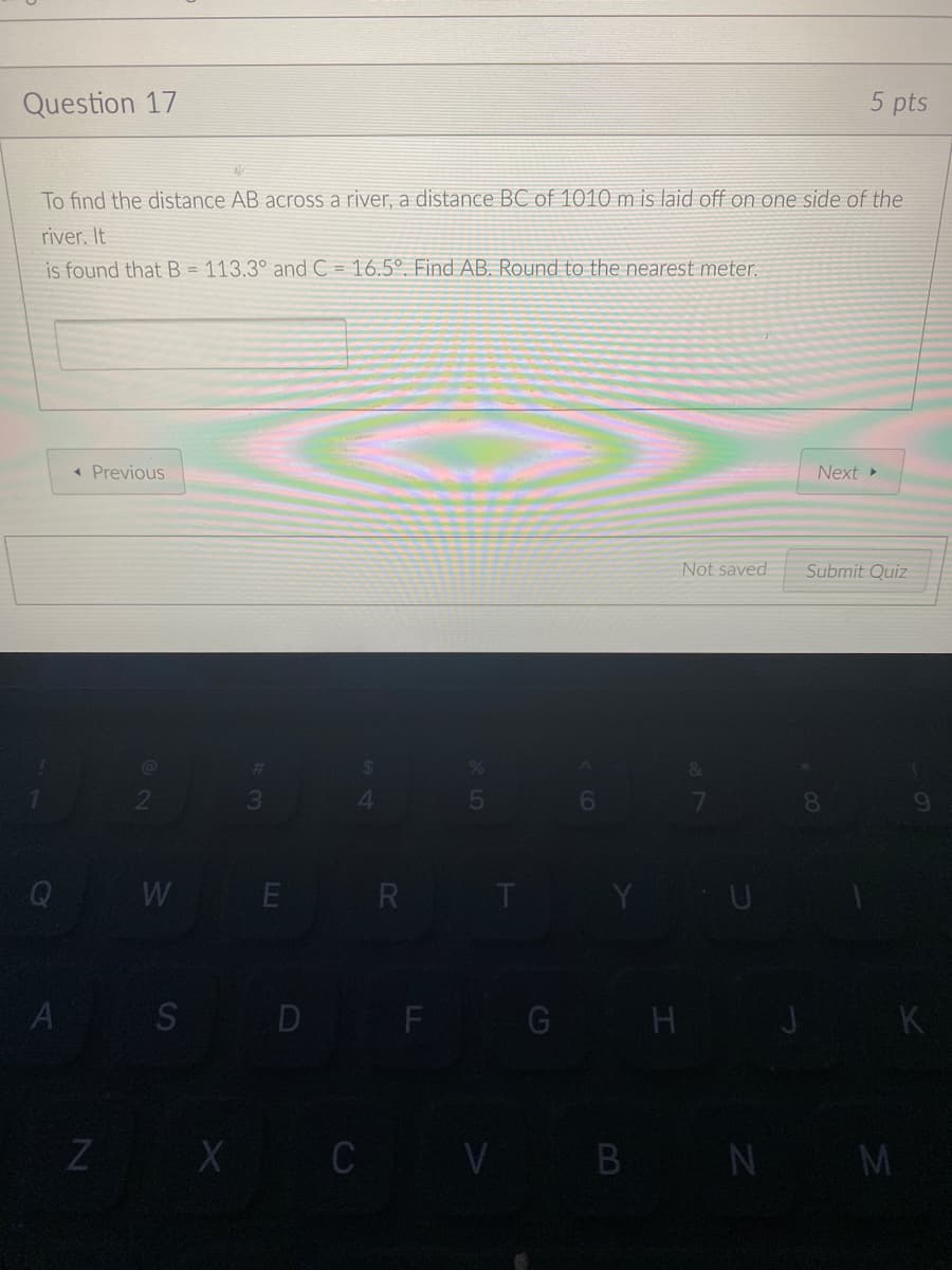 Question 17
5 pts
To find the distance AB across a river, a distance BC of 1010 m is laid off on one side of the
river, It
is found that B = 113.3° andC = 16.5° Find AB. Round to the nearest meter.
* Previous
Next »
Not saved
Submit Quiz
8.
Q
WE R T
U
A
S D F
G H
K
Z X C V B N M
