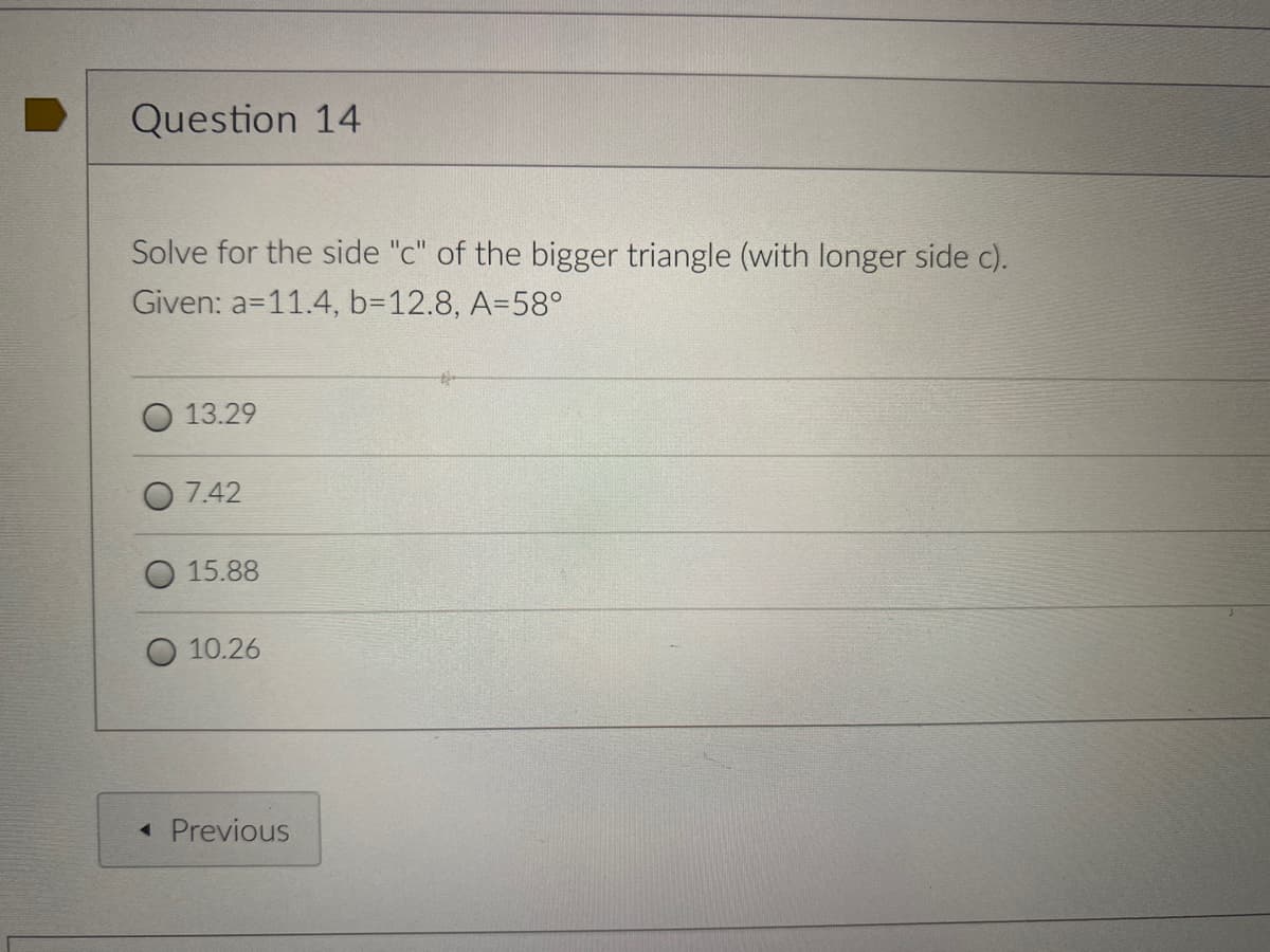 Question 14
Solve for the side "c" of the bigger triangle (with longer side c).
Given: a=11.4, b=12.8, A=58°
13.29
7.42
15.88
10.26
« Previous
