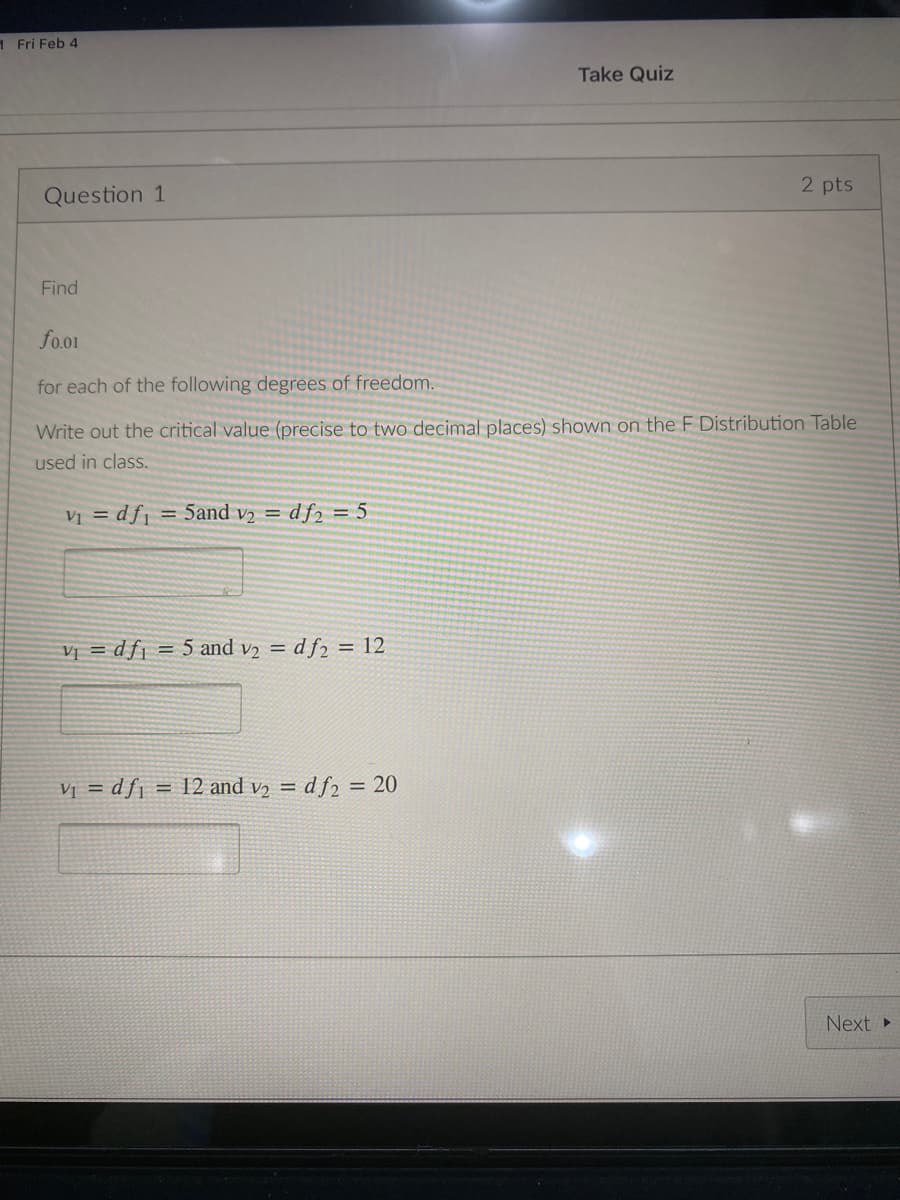 1 Fri Feb 4
Take Quiz
2 pts
Question 1
Find
fo.o1
for each of the following degrees of freedom.
Write out the critical value (precise to two decimal places) shown on the F Distribution Table
used in class.
Vị = df1
= 5and v2 = df2 = 5
VỊ = df¡ = 5 and v2 = d f2 = 12
Vị = dfj = 12 and v2 = d f2 = 20
Next »
