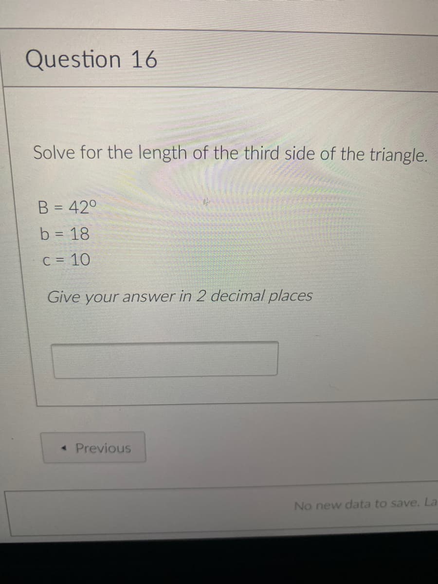 Question 16
Solve for the length of the third side of the triangle.
B = 42°
b = 18
C = 10
Give your answer in 2 decimal places
« Previous
No new data to save, La
