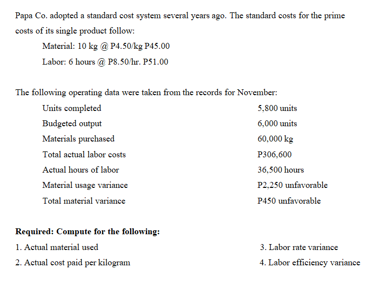 Papa Co. adopted a standard cost system several years ago. The standard costs for the prime
costs of its single product follow:
Material: 10 kg @ P4.50/kg P45.00
Labor: 6 hours @ P8.50/hr. P51.00
The following operating data were taken from the records for November:
Units completed
5,800 units
Budgeted output
6,000 units
Materials purchased
60,000 kg
Total actual labor costs
P306,600
Actual hours of labor
36,500 hours
Material usage variance
P2,250 unfavorable
Total material variance
P450 unfavorable
Required: Compute for the following:
1. Actual material used
3. Labor rate variance
2. Actual cost paid per kilogram
4. Labor efficiency variance
