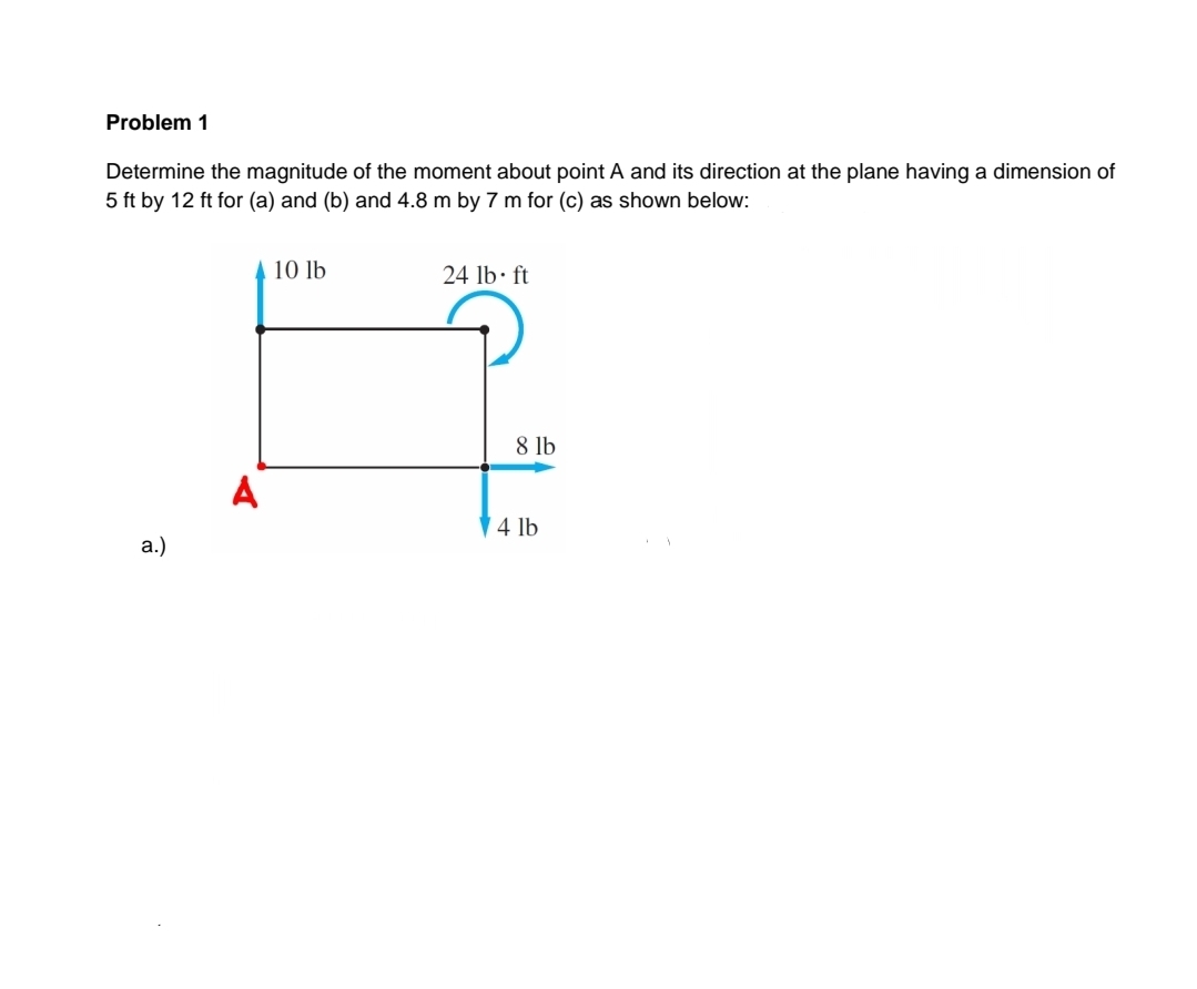 Problem 1
Determine the magnitude of the moment about point A and its direction at the plane having a dimension of
5 ft by 12 ft for (a) and (b) and 4.8 m by 7 m for (c) as shown below:
10 lb
24 lb ft
8 lb
A
4 lb
а.)
