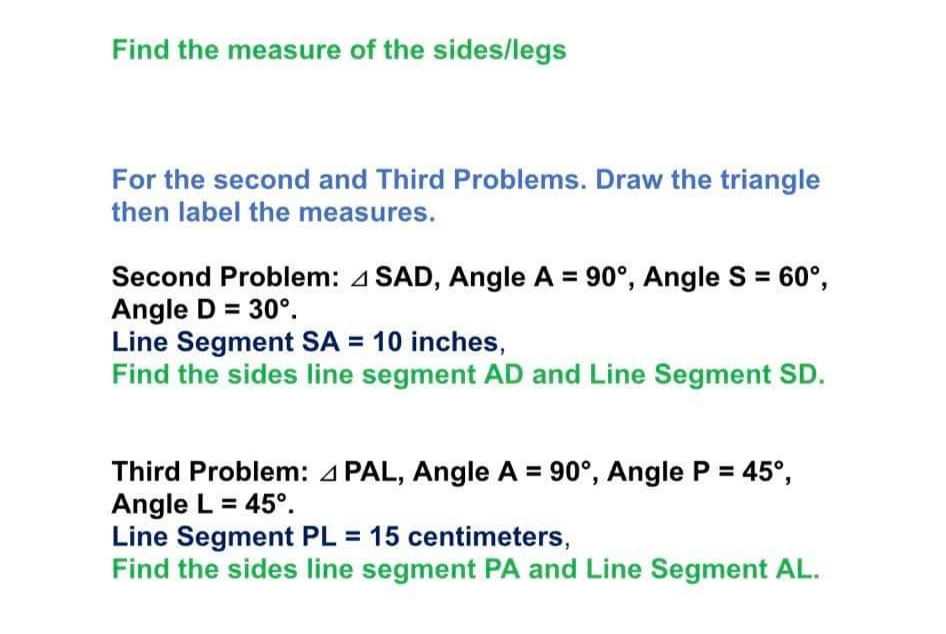 Find the measure of the sides/legs
For the second and Third Problems. Draw the triangle
then label the measures.
Second Problem: 4 SAD, Angle A = 90°, Angle S = 60°,
Angle D = 30°.
Line Segment SA = 10 inches,
Find the sides line segment AD and Line Segment SD.
Third Problem: 4 PAL, Angle A = 90°, Angle P = 45°,
Angle L = 45°.
Line Segment PL = 15 centimeters,
Find the sides line segment PA and Line Segment AL.