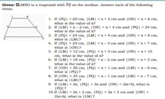 Given: OLMNO is a trapezoid with PQ as the median. Answer each of the following
items.
1. If |PQ| = 20 cm, |LM| = x + 3 cm and [ON] = x + 6 cm,
what is the value of x?
2.
If |LM| = x-2 cm, |ON|=x+4 cm and |PQ| = 24 cm,
what is the value of x?
3.
If |PQ| = 24 cm, |LM| = x+4 cm and [ON] = x + 8 cm,
what is |LM|?
4. If |PQ| = 24 cm, |LM| =x-3 cm and [ON] = x + 7 cm,
what is |ON|?
5. If |LM| = 12 cm, |PQ|-x+ 3 cm and [ON] = x + 10
cm, what is the value of x?
6.
=x+ 3 cm,
If |LM| = 18 cm, |PQ|-x-2 cm and
what is the value of x?
7. If |ON| = 30 cm, |PQ|=x+ 1 cm and |LM| = x-6 cm,
what is |PQ|?
8.
If |ON| = 34 cm, |PQ|x-1 cm and |LM| = x-7 cm,
what is |LM|?
9. If |LM| = 2x, |PQ| = 3x and |ON| = 2(x+5), what is
|PQ|?
10.If |LM| = 2x + 2 cm, |PQ|3x+3 cm and [ON] =
2(x+6), what is |LM|?