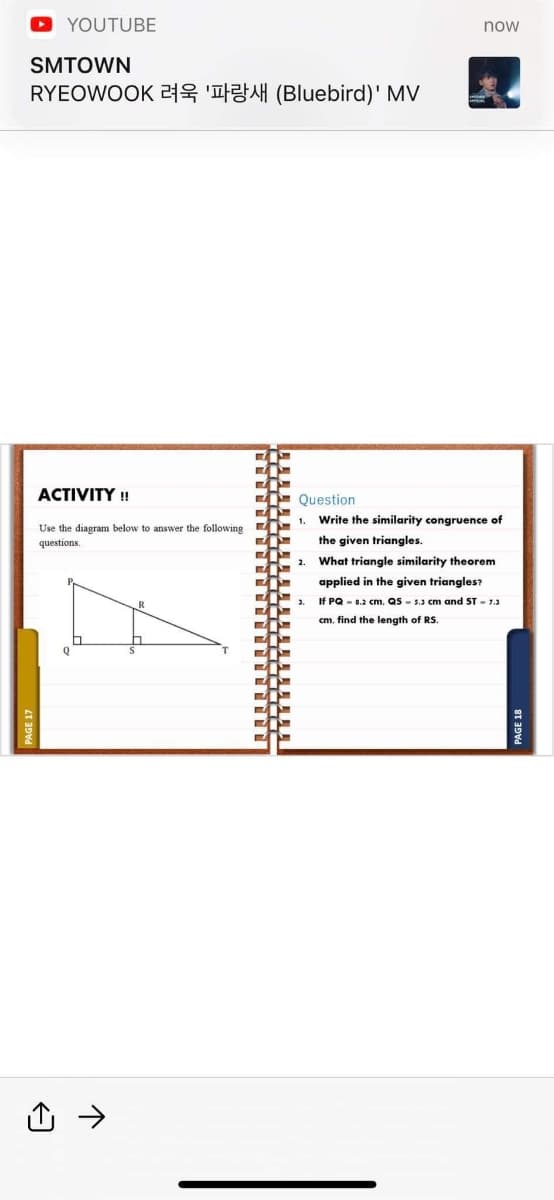 YOUTUBE
now
SMTOWN
RYEOWOOK 례욱 '파랑새 (Bluebird)' MV
ACTIVITY !
Question
Write the similarity congruence of
1.
Use the diagram below to answer the following
questions.
the given triangles.
2.
What triangle similarity theorem
applied in the given triangles?
3.
If PQ - 0.2 cm, QS - 5.3 cm and ST - 7.3
cm, find the length of RS
